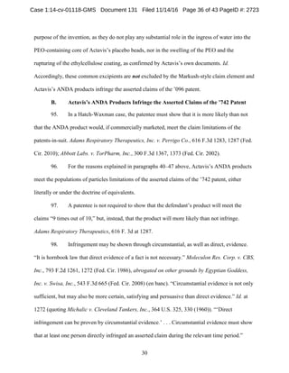 30
purpose of the invention, as they do not play any substantial role in the ingress of water into the
PEO-containing core of Actavis’s placebo beads, nor in the swelling of the PEO and the
rupturing of the ethylcellulose coating, as confirmed by Actavis’s own documents. Id.
Accordingly, these common excipients are not excluded by the Markush-style claim element and
Actavis’s ANDA products infringe the asserted claims of the ’096 patent.
Actavis’s ANDA Products Infringe the Asserted Claims of the ’742 PatentB.
95. In a Hatch-Waxman case, the patentee must show that it is more likely than not
that the ANDA product would, if commercially marketed, meet the claim limitations of the
patents-in-suit. Adams Respiratory Therapeutics, Inc. v. Perrigo Co., 616 F.3d 1283, 1287 (Fed.
Cir. 2010); Abbott Labs. v. TorPharm, Inc., 300 F.3d 1367, 1373 (Fed. Cir. 2002).
96. For the reasons explained in paragraphs 40–47 above, Actavis’s ANDA products
meet the populations of particles limitations of the asserted claims of the ’742 patent, either
literally or under the doctrine of equivalents.
97. A patentee is not required to show that the defendant’s product will meet the
claims “9 times out of 10,” but, instead, that the product will more likely than not infringe.
Adams Respiratory Therapeutics, 616 F. 3d at 1287.
98. Infringement may be shown through circumstantial, as well as direct, evidence.
“It is hornbook law that direct evidence of a fact is not necessary.” Moleculon Res. Corp. v. CBS,
Inc., 793 F.2d 1261, 1272 (Fed. Cir. 1986), abrogated on other grounds by Egyptian Goddess,
Inc. v. Swisa, Inc., 543 F.3d 665 (Fed. Cir. 2008) (en banc). “Circumstantial evidence is not only
sufficient, but may also be more certain, satisfying and persuasive than direct evidence.” Id. at
1272 (quoting Michalic v. Cleveland Tankers, Inc., 364 U.S. 325, 330 (1960)). “‘Direct
infringement can be proven by circumstantial evidence.’ . . . Circumstantial evidence must show
that at least one person directly infringed an asserted claim during the relevant time period.”
Case 1:14-cv-01118-GMS Document 131 Filed 11/14/16 Page 36 of 43 PageID #: 2723
 