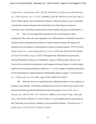 31
Toshiba Corp. v. Imation Corp., 681 F.3d 1358, 1364 (Fed. Cir. 2012); see also Riverbed Tech.,
Inc. v. Silver Peak Sys., Inc., C.A. No. 11-484-RGA, 2014 WL 4695765, at *6 (D. Del. Sept. 12,
2014) (“Taken together, this circumstantial evidence is sufficient to permit a jury to reasonably
conclude that sometime during the relevant period [], more likely than not one person
somewhere in the United States performed the claimed method using the [accused] products.”).
99. Thus, it is not required that a patentee test the accused product to show
infringement. Here, where the active ingredient in the ANDA product is a Schedule II narcotic, it
would not only be impractical but unethical to conduct testing in humans with unapproved
products for the sole purpose of obtaining direct evidence for patent litigation. FF ¶ 72; Purdue
Pharm. Prods. L.P. v. Actavis Elizabeth LLC, C.A. No. 12-5311-JLL-JAD, 2015 WL 5032650,
at *18 & *18 n.9 (D.N.J. Aug. 25, 2015) (“Throughout trial, Defendants have persistently
criticized Plaintiffs for failing to test Defendants’ respective ANDA products. However, the
Court will not overlook the implications of such unapproved testing. Indeed, it would be highly
unethical to have testing performed on humans (i.e. in vivo) for unapproved products particularly
for the limited purpose of patent litigation as Defendants[] appear to suggest.” (citing Allergan,
Inc. v. Watson Labs., Inc.-Fla., 869 F. Supp. 2d 456, 500 (D. Del. 2012))).
100. Moreover, there is no requirement that a substantial number or even a majority of
products or uses infringe. “[A] finding of infringement can rest on as little as one instance of the
claimed method being performed during the pertinent time period.” Lucent Techs., Inc. v.
Gateway, Inc., 580 F.3d 1301, 1317–18 (Fed. Cir. 2009); see also i4i Ltd. P’ship v. Microsoft
Corp., 598 F.3d 831, 850 (Fed. Cir. 2010). Further, it is well-established that an accused device
that “sometimes, but not always, embodies a claim nonetheless infringes.” Broadcom Corp. v.
Emulex Corp., 732 F.3d 1325, 1333 (Fed. Cir. 2013).
Case 1:14-cv-01118-GMS Document 131 Filed 11/14/16 Page 37 of 43 PageID #: 2724
 