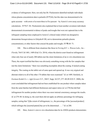 33
evidence of infringement. Here, not only has Dr. Fleckenstein identified multiple individuals
whose plasma concentration data is pulsatile (FF ¶ 66), but this data was demonstrated to be
quite accurate – with errors of at most three to five percent – by Actavis’s own assay accuracy
calculations. FF ¶ 67. Dr. Fleckenstein also explained that at least another seventeen individuals
demonstrated circumstantial evidence of peaks and troughs that were not captured due to the
infrequent sampling times employed in Actavis’s clinical study (which was designed to
demonstrate bioequivalence to Zohydro® ER, not to demonstrate pulsatile plasma
concentrations), or other factors that conceal the peaks and troughs. FF ¶¶ 68–71.
104. This is different from situations like those in Ferring B.V. v. Watson Labs., Inc.-
Florida, 764 F.3d 1401, 1409 (Fed. Cir. 2014), where the district court found no infringement
when only four out of nearly 200 tablets met the claim limitations of an in vitro dissolution test.
There, the expert testified that there was obviously something wrong with the few samples that
met the claim limitations: “there was something incomplete about the coating. It lacked coating
integrity. The coating on the tablet sort of came apart and opened up. It was very atypical and
aberrant relative to all of the other 176 tablets that were examined.” Id. at 1409. Similarly, in
Eastman Kodak Co. v. Agfa Gevaert N.V., 560 F. Supp. 2d 227, 277–80 (W.D.N.Y. 2008), the
court concluded that infringement had not been established for one product where samples taken
from the same batches had different thicknesses and aspect ratios (id. at 278) but did find
infringement for another product where there was more internal consistency amongst the results.
Id. at 279–80. In doing so, the court there did not apply an arbitrary percentage for infringing
samples, noting that “[t]he extent of infringement, i.e., the percentage of the [accused product]
which infringes the [asserted patent] has yet to be determined . . . .” Id. at 280.
105. Here, Actavis’s own in vitro dissolution data for its ANDA products demonstrates
Case 1:14-cv-01118-GMS Document 131 Filed 11/14/16 Page 39 of 43 PageID #: 2726
 
