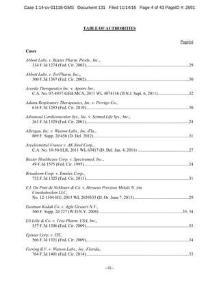 - iii -
TABLE OF AUTHORITIES
Page(s)
Cases
Abbott Labs. v. Baxter Pharm. Prods., Inc.,
334 F.3d 1274 (Fed. Cir. 2003)................................................................................................29
Abbott Labs. v. TorPharm, Inc.,
300 F.3d 1367 (Fed. Cir. 2002)................................................................................................30
Acorda Therapeutics Inc. v. Apotex Inc.,
C.A. No. 07-4937-GEB-MCA, 2011 WL 4074116 (D.N.J. Sept. 6, 2011).............................32
Adams Respiratory Therapeutics, Inc. v. Perrigo Co.,
616 F.3d 1283 (Fed. Cir. 2010)................................................................................................30
Advanced Cardiovascular Sys., Inc. v. Scimed Life Sys., Inc.,
261 F.3d 1329 (Fed. Cir. 2001)................................................................................................24
Allergan, Inc. v. Watson Labs., Inc.-Fla.,
869 F. Supp. 2d 456 (D. Del. 2012).........................................................................................31
Arcelormittal France v. AK Steel Corp.,
C.A. No. 10-50-SLR, 2011 WL 63417 (D. Del. Jan. 4, 2011) ................................................27
Baxter Healthcare Corp. v. Spectramed, Inc.,
49 F.3d 1575 (Fed. Cir. 1995)..................................................................................................24
Broadcom Corp. v. Emulex Corp.,
732 F.3d 1325 (Fed. Cir. 2013)................................................................................................31
E.I. Du Pont de NeMours & Co. v. Heraeus Precious Metals N. Am.
Conshohocken LLC,
No. 12-1104-HU, 2013 WL 2659533 (D. Or. June 7, 2013)...................................................29
Eastman Kodak Co. v. Agfa Gevaert N.V.,
560 F. Supp. 2d 227 (W.D.N.Y. 2008)..............................................................................33, 34
Eli Lilly & Co. v. Teva Pharm. USA, Inc.,
557 F.3d 1346 (Fed. Cir. 2009)................................................................................................35
Epistar Corp. v. ITC,
566 F.3d 1321 (Fed. Cir. 2009)................................................................................................34
Ferring B.V. v. Watson Labs., Inc.-Florida,
764 F.3d 1401 (Fed. Cir. 2014)................................................................................................33
Case 1:14-cv-01118-GMS Document 131 Filed 11/14/16 Page 4 of 43 PageID #: 2691
 