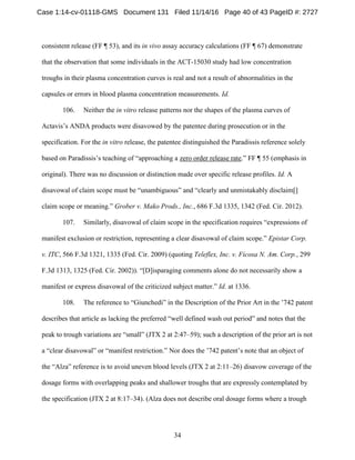 34
consistent release (FF ¶ 53), and its in vivo assay accuracy calculations (FF ¶ 67) demonstrate
that the observation that some individuals in the ACT-15030 study had low concentration
troughs in their plasma concentration curves is real and not a result of abnormalities in the
capsules or errors in blood plasma concentration measurements. Id.
106. Neither the in vitro release patterns nor the shapes of the plasma curves of
Actavis’s ANDA products were disavowed by the patentee during prosecution or in the
specification. For the in vitro release, the patentee distinguished the Paradissis reference solely
based on Paradissis’s teaching of “approaching a zero order release rate.” FF ¶ 55 (emphasis in
original). There was no discussion or distinction made over specific release profiles. Id. A
disavowal of claim scope must be “unambiguous” and “clearly and unmistakably disclaim[]
claim scope or meaning.” Grober v. Mako Prods., Inc., 686 F.3d 1335, 1342 (Fed. Cir. 2012).
107. Similarly, disavowal of claim scope in the specification requires “expressions of
manifest exclusion or restriction, representing a clear disavowal of claim scope.” Epistar Corp.
v. ITC, 566 F.3d 1321, 1335 (Fed. Cir. 2009) (quoting Teleflex, Inc. v. Ficosa N. Am. Corp., 299
F.3d 1313, 1325 (Fed. Cir. 2002)). “[D]isparaging comments alone do not necessarily show a
manifest or express disavowal of the criticized subject matter.” Id. at 1336.
108. The reference to “Giunchedi” in the Description of the Prior Art in the ’742 patent
describes that article as lacking the preferred “well defined wash out period” and notes that the
peak to trough variations are “small” (JTX 2 at 2:47–59); such a description of the prior art is not
a “clear disavowal” or “manifest restriction.” Nor does the ’742 patent’s note that an object of
the “Alza” reference is to avoid uneven blood levels (JTX 2 at 2:11–26) disavow coverage of the
dosage forms with overlapping peaks and shallower troughs that are expressly contemplated by
the specification (JTX 2 at 8:17–34). (Alza does not describe oral dosage forms where a trough
Case 1:14-cv-01118-GMS Document 131 Filed 11/14/16 Page 40 of 43 PageID #: 2727
 