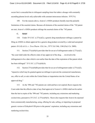 35
occurs but is concealed due to infrequent sampling times but rather a dosage with constantly
ascending plasma levels only achievable with constant intravenous infusion. FF ¶ 74.)
109. For the reasons above, Actavis’s ANDA products literally meet the pulsatile
limitations of the asserted claims. Because all elements of the asserted claims of the ’742 patent
are met, Actavis’s ANDA products infringe the asserted claims of the ’742 patent.
ReliefC.
110. Under 35 U.S.C. § 271(e)(2), a generic drug manufacturer infringes a patent by
filing an ANDA to obtain approval for a generic drug product covered by a valid and unexpired
patent. Eli Lilly & Co. v. Teva Pharm. USA, Inc., 557 F.3d 1346, 1348 (Fed. Cir. 2009).
111. Section 271(e)(4)(A) provides that for an act of infringement under § 271(e)(2),
“the court shall order the effective date of any approval of the drug . . . involved in the
infringement to be a date which is not earlier than the date of the expiration of the patent which
has been infringed.” 35 U.S.C. § 271(e)(4)(A).
112. Section 271(e)(4)(B) provides that for an act of infringement under § 271(e)(2),
“injunctive relief may be granted against an infringer to prevent the commercial manufacture,
use, offer to sell, or sale within the United States or importation into the United States of an
approved drug.”
113. As the ’096 and ’742 patents are valid and have not expired, Recro requests the
Court order that the effective date of any final approval of Actavis’s ANDA shall not be earlier
than the last to expire of the ’096 and ’742 patents, including any extensions and marketing
exclusivities, pursuant to 35 U.S.C. § 271(e)(4)(A). Recro also requests that Actavis be enjoined
from commercially manufacturing, using, offering for sale, selling, or importing its proposed
generic version of Zohydro® ER prior to the patents’ expiration, including any extensions and
marketing exclusivities.
Case 1:14-cv-01118-GMS Document 131 Filed 11/14/16 Page 41 of 43 PageID #: 2728
 