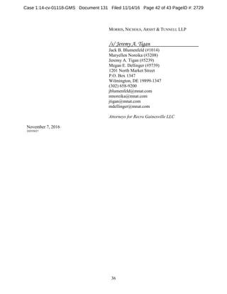 36
MORRIS, NICHOLS, ARSHT & TUNNELL LLP
/s/ Jeremy A. Tigan
Jack B. Blumenfeld (#1014)
Maryellen Noreika (#3208)
Jeremy A. Tigan (#5239)
Megan E. Dellinger (#5739)
1201 North Market Street
P.O. Box 1347
Wilmington, DE 19899-1347
(302) 658-9200
jblumenfeld@mnat.com
mnoreika@mnat.com
jtigan@mnat.com
mdellinger@mnat.com
Attorneys for Recro Gainesville LLC
November 7, 2016
10555837
Case 1:14-cv-01118-GMS Document 131 Filed 11/14/16 Page 42 of 43 PageID #: 2729
 