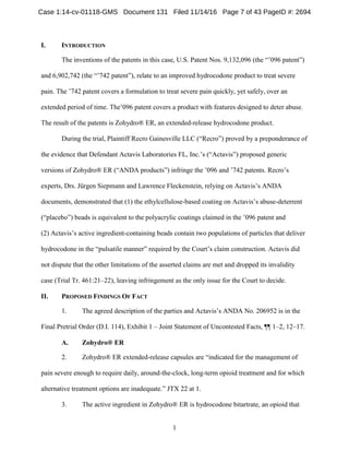 1
INTRODUCTIONI.
The inventions of the patents in this case, U.S. Patent Nos. 9,132,096 (the “’096 patent”)
and 6,902,742 (the “’742 patent”), relate to an improved hydrocodone product to treat severe
pain. The ’742 patent covers a formulation to treat severe pain quickly, yet safely, over an
extended period of time. The’096 patent covers a product with features designed to deter abuse.
The result of the patents is Zohydro® ER, an extended-release hydrocodone product.
During the trial, Plaintiff Recro Gainesville LLC (“Recro”) proved by a preponderance of
the evidence that Defendant Actavis Laboratories FL, Inc.’s (“Actavis”) proposed generic
versions of Zohydro® ER (“ANDA products”) infringe the ’096 and ’742 patents. Recro’s
experts, Drs. Jürgen Siepmann and Lawrence Fleckenstein, relying on Actavis’s ANDA
documents, demonstrated that (1) the ethylcellulose-based coating on Actavis’s abuse-deterrent
(“placebo”) beads is equivalent to the polyacrylic coatings claimed in the ’096 patent and
(2) Actavis’s active ingredient-containing beads contain two populations of particles that deliver
hydrocodone in the “pulsatile manner” required by the Court’s claim construction. Actavis did
not dispute that the other limitations of the asserted claims are met and dropped its invalidity
case (Trial Tr. 461:21–22), leaving infringement as the only issue for the Court to decide.
PROPOSED FINDINGS OF FACTII.
1. The agreed description of the parties and Actavis’s ANDA No. 206952 is in the
Final Pretrial Order (D.I. 114), Exhibit 1 – Joint Statement of Uncontested Facts, ¶¶ 1–2, 12–17.
Zohydro® ERA.
2. Zohydro® ER extended-release capsules are “indicated for the management of
pain severe enough to require daily, around-the-clock, long-term opioid treatment and for which
alternative treatment options are inadequate.” JTX 22 at 1.
3. The active ingredient in Zohydro® ER is hydrocodone bitartrate, an opioid that
Case 1:14-cv-01118-GMS Document 131 Filed 11/14/16 Page 7 of 43 PageID #: 2694
 