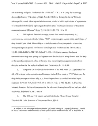 2
acts as a strong analgesic. Fleckenstein Tr. 178:11–161
; JTX 22 at 4. Using the technology
disclosed in Recro’s ’742 patent (JTX 2), Zohydro® ER was designed to have a “biphasic
release profile, which following oral administration, results in initial rapid release of a proportion
of hydrocodone followed by a prolonged absorption phase resulting in sustained hydrocodone
concentrations over 12 hours.” Rekhi Tr. 530:18-531:23; JTX 105 at 19.
4. This biphasic formulation design, with a first, immediate-release (“IR”)
component and a second, extended-release (“ER”) component, provides an initial rapid release of
drug for quick pain relief, followed by an extended release of drug that permits twice-a-day
dosing and improves patient convenience and compliance. Fleckenstein Tr. 181:10–182:2,
183:20–184:2; Rekhi Tr. 521:9-16; Sidwell Tr. 498:5–20. It also prevents the plasma
concentration of drug from getting too high (because the first dose is being cleared from the body
as the second dose releases), while at the same time preventing the drug concentration from
dropping so low that the analgesic effect is lost. Fleckenstein Tr. 183:8–19.
5. Zohydro® ER also utilizes the invention of the ’096 patent (JTX 3) to reduce the
risk of drug abuse by incorporating a gelling agent (polyethylene oxide or “PEO”) that traps the
drug during attempts to misuse it by, e.g., dissolving the intact or crushed beads in a liquid.
Siepmann Tr. 95:19–96:9, 97:23–98:7, 99:15–101:12; JTX 3 at 9:50–62, 10:4–8. If used as
intended, however, the invention ensures that the release of the drug is unaffected and pain relief
is achieved. Siepmann Tr. 98:13–99:14.
6. The ’096 and ’742 patents are both listed in the FDA’s Orange Book for
Zohydro® ER. Joint Statement of Uncontested Facts, ¶¶ 8–9.
1
Citations to the transcript are in the format: [Witness Name] Tr. [Page(s)]:[Line(s)]. Photos
of Recro’s witnesses and summaries of their qualifications and testimony, are in Appendix A.
Case 1:14-cv-01118-GMS Document 131 Filed 11/14/16 Page 8 of 43 PageID #: 2695
 