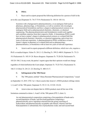 3
POSAB.
7. Recro and its experts proposed the following definition for a person of skill in the
art in this case (Siepmann Tr. 74:17-75:9; Fleckenstein Tr. 184:16–185:11):
Scientists with a background in pharmacokinetics, or an analogous field such as
pharmacy, pharmacology, or biostatistics, as well as scientists who investigate
pharmaceutical formulations and have a degree in pharmaceutical sciences or an
analogous field such as pharmaceutical chemistry, chemistry, or chemical
engineering. The pharmacokineticist(s) and formulator(s) would work together
and contribute expertise from their respective fields. A formulations POSA would
have at least a master’s degree in pharmaceutical sciences or a related field like
pharmaceutical chemistry, chemistry, or chemical engineering, and at least two
years of relevant experience. A pharmacokineticist POSA would have at least a
master’s degree in pharmacy or a related field such as pharmacology,
pharmacokinetics, or biostatistics with at least two years of relevant experience.
8. Actavis and its experts proposed a different definition, which inter alia, requires a
Ph.D. or medical degree. Felton Tr. 281:2–13; Dowling Tr. 399:21-400:9; Siepmann Tr. 75:13-
19; Fleckenstein Tr. 185:19–24. Recro disagrees. Siepmann Tr. 75:20-24; Fleckenstein Tr.
185:24–186:2. In any event, the parties’ experts agree that their opinions would not change
regardless of which definition the Court adopts. Siepmann Tr. 75:25-76:3; Fleckenstein Tr.
186:3–5; Felton Tr. 281:21–23; Dowling Tr. 400:15-17.
Infringement of the ’096 PatentC.
9. The ’096 patent, entitled “Abuse Resistant Pharmaceutical Compositions,” issued
on September 15, 2015. JTX 3 at 1. Recro asserts that Actavis’s ANDA products infringe claims
1, 4, and 5 of the ’096 patent. Siepmann Tr. 95:13–16, 115:20–116:24.
10. Actavis does not dispute that its ANDA products meet all but one of the
limitations contained in claims 1, 4 and 5 of the ’096 patent (JTX 3, claim 1):
An oral pharmaceutical composition comprising a first population of beads and a
second population of beads; said first bead population comprising a
pharmaceutically active ingredient selected from the group consisting of
hydrocodone and pharmaceutically acceptable salts thereof, wherein said first
bead population is substantially free of polyethylene oxide; and said second bead
Case 1:14-cv-01118-GMS Document 131 Filed 11/14/16 Page 9 of 43 PageID #: 2696
 