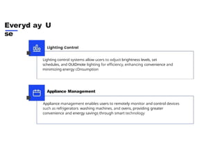 Everyd ay U
se
Lighting control systems allow ucers to odjuct brightness levels, set
schedules, and OUtDmote lighting for efficiency, enhancing convenience and
minimizing energy cDnsumption
Appliance Management
Appliance management enables users to remotely monitor and control devices
such as refrigerators washing machines, and ovens, providing greater
convenience and energy savings through smart technology
 