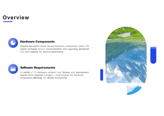 Overview
Hardware Components
Detailed description about various hardcore components used in the
system, iocTuding sensors, microconlzolTers, and supporéng peripherals
thot work together for optimal performance.
Software Requirements
An outline of the necessary software tools, libraries, and development
enyiron ments required to progro rn and monoge the hardcore
components effectively for desired funclzonoTity.
 