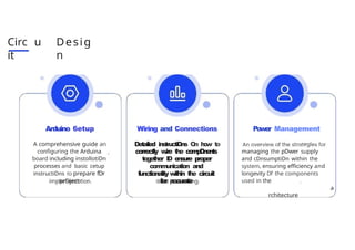 Circ u
it
Desig
n
Arduino 6etup
A comprehensive guide an
configuring the Arduina
board including instollotiDn
processes and basic cetup
instructiDns to prepare fDr
prDject
Wiring and Connections
Detailed instru
ctiDns O
n h
o
w t
o
correctly w
i
re t
he c
o
m
p
D
n
e
n
t
s
together ID e
n
su
re proper
communica
tion and
functionalityw
ithin t
h
e circuit
for accura
te
Power Management
egi
managing the pDwer supply
and cDnsumptiDn within the
system, ensuring efficiency and
longevity Df the components
used in the
a
rchitecture
 