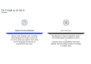 In I rod u ct io n
Various voice modules exist. including
those designed fof Simple commands
and more advanced systems that utilize
nat rimI language processing to
comprehend user intent.
Key Feotures
Key features of voice recognition modu
les include speech recognition accrirac
y
response time, compatibility with other
devices. and the ability to learn and adopt
to a user’s voice.
 