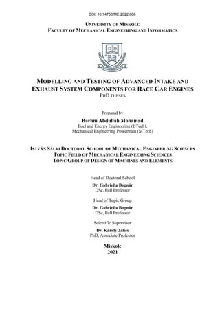 UNIVERSITY OF MISKOLC
FACULTY OF MECHANICAL ENGINEERING AND INFORMATICS
MODELLING AND TESTING OF ADVANCED INTAKE AND
EXHAUST SYSTEM COMPONENTS FOR RACE CAR ENGINES
PHD THESES
Prepared by
Barhm Abdullah Mohamad
Fuel and Energy Engineering (BTech),
Mechanical Engineering Powertrain (MTech)
ISTVÁN SÁLYI DOCTORAL SCHOOL OF MECHANICAL ENGINEERING SCIENCES
TOPIC FIELD OF MECHANICAL ENGINEERING SCIENCES
TOPIC GROUP OF DESIGN OF MACHINES AND ELEMENTS
Head of Doctoral School
Dr. Gabriella Bognár
DSc, Full Professor
Head of Topic Group
Dr. Gabriella Bognár
DSc, Full Professor
Scientific Supervisor
Dr. Károly Jálics
PhD, Associate Professor
Miskolc
2021
DOI: 10.14750/ME.2022.006
 