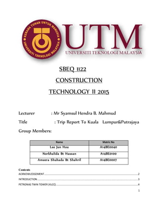 1
SBEQ 1122
CONSTRUCTION
TECHNOLOGY II 2015
Lecturer : Mr Syamsul Hendra B. Mahmud
Title : Trip Report To Kuala Lumpur&Putrajaya
Group Members:
Contents
ACKNOWLEDGEMENT.........................................................................................................................2
INTRODUCTION..................................................................................................................................3
PETRONAS TWIN TOWER (KLCC)..........................................................................................................4
Name Matric No
Lee Jun Hou A14BE0040
Norkhalida Bt Hassan A14BE0100
Ameera Shuhada Bt Shahril A14BE0007
 