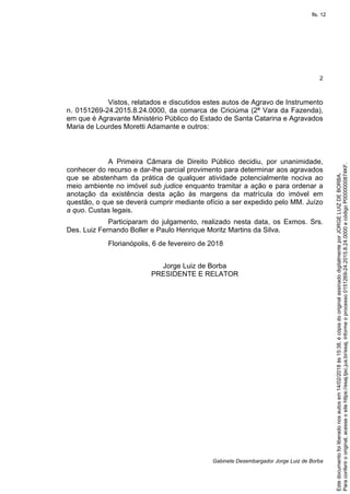 2
Gabinete Desembargador Jorge Luiz de Borba
Vistos, relatados e discutidos estes autos de Agravo de Instrumento
n. 0151269-24.2015.8.24.0000, da comarca de Criciúma (2ª Vara da Fazenda),
em que é Agravante Ministério Público do Estado de Santa Catarina e Agravados
Maria de Lourdes Moretti Adamante e outros:
A Primeira Câmara de Direito Público decidiu, por unanimidade,
conhecer do recurso e dar-lhe parcial provimento para determinar aos agravados
que se abstenham da prática de qualquer atividade potencialmente nociva ao
meio ambiente no imóvel sub judice enquanto tramitar a ação e para ordenar a
anotação da existência desta ação às margens da matrícula do imóvel em
questão, o que se deverá cumprir mediante ofício a ser expedido pelo MM. Juízo
a quo. Custas legais.
Participaram do julgamento, realizado nesta data, os Exmos. Srs.
Des. Luiz Fernando Boller e Paulo Henrique Moritz Martins da Silva.
Florianópolis, 6 de fevereiro de 2018
Jorge Luiz de Borba
PRESIDENTE E RELATOR
Paraconferirooriginal,acesseositehttps://esaj.tjsc.jus.br/esaj,informeoprocesso0151269-24.2015.8.24.0000ecódigoP0000000874KF.
Estedocumentofoiliberadonosautosem14/02/2018às15:38,écópiadooriginalassinadodigitalmenteporJORGELUIZDEBORBA.
fls. 12
 