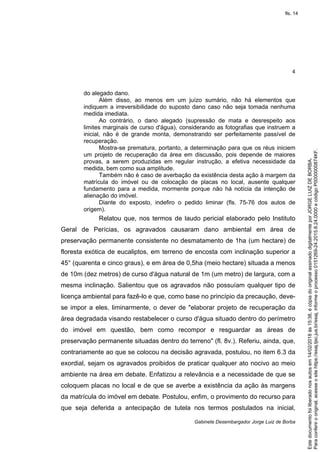 4
Gabinete Desembargador Jorge Luiz de Borba
do alegado dano.
Além disso, ao menos em um juízo sumário, não há elementos que
indiquem a irreversibilidade do suposto dano caso não seja tomada nenhuma
medida imediata.
Ao contrário, o dano alegado (supressão de mata e desrespeito aos
limites marginais de curso d'água), considerando as fotografias que instruem a
inicial, não é de grande monta, demonstrando ser perfeitamente passível de
recuperação.
Mostra-se prematura, portanto, a determinação para que os réus iniciem
um projeto de recuperação da área em discussão, pois depende de maiores
provas, a serem produzidas em regular instrução, a efetiva necessidade da
medida, bem como sua amplitude.
Também não é caso de averbação da existência desta ação à margem da
matrícula do imóvel ou de colocação de placas no local, ausente qualquer
fundamento para a medida, mormente porque não há notícia da intenção de
alienação do imóvel.
Diante do exposto, indefiro o pedido liminar (fls. 75-76 dos autos de
origem).
Relatou que, nos termos de laudo pericial elaborado pelo Instituto
Geral de Perícias, os agravados causaram dano ambiental em área de
preservação permanente consistente no desmatamento de 1ha (um hectare) de
floresta exótica de eucaliptos, em terreno de encosta com inclinação superior a
45° (quarenta e cinco graus), e em área de 0,5ha (meio hectare) situada a menos
de 10m (dez metros) de curso d'água natural de 1m (um metro) de largura, com a
mesma inclinação. Salientou que os agravados não possuíam qualquer tipo de
licença ambiental para fazê-lo e que, como base no princípio da precaução, deve-
se impor a eles, liminarmente, o dever de "elaborar projeto de recuperação da
área degradada visando restabelecer o curso d'água situado dentro do perímetro
do imóvel em questão, bem como recompor e resguardar as áreas de
preservação permanente situadas dentro do terreno" (fl. 8v.). Referiu, ainda, que,
contrariamente ao que se colocou na decisão agravada, postulou, no item 6.3 da
exordial, sejam os agravados proibidos de praticar qualquer ato nocivo ao meio
ambiente na área em debate. Enfatizou a relevância e a necessidade de que se
coloquem placas no local e de que se averbe a existência da ação às margens
da matrícula do imóvel em debate. Postulou, enfim, o provimento do recurso para
que seja deferida a antecipação de tutela nos termos postulados na inicial,
Paraconferirooriginal,acesseositehttps://esaj.tjsc.jus.br/esaj,informeoprocesso0151269-24.2015.8.24.0000ecódigoP0000000874KF.
Estedocumentofoiliberadonosautosem14/02/2018às15:38,écópiadooriginalassinadodigitalmenteporJORGELUIZDEBORBA.
fls. 14
 