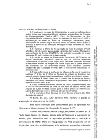 5
Gabinete Desembargador Jorge Luiz de Borba
impondo aos réus os deveres de, in verbis:
6.1) realizarem, no prazo de 30 (trinta) dias, a contar do deferimento do
pedido liminar, por responsável técnico habilitado, acompanhado de Anotação
de Responsabilidade Técnica (ART), Plano de Recuperação de Área
Degradada (PRAD), objetivando dentro do perímetro da Matrícula nº 6.127, a
recomposição de todas as Áreas de Preservação Permanente (APP),
notadamente os cursos d'água situados dentro do imóvel, sendo sujeito a
avaliação e aprovação da Fundação Municipal do Meio Ambiente de Treviso
(FUNTREV);
6.2) implantar o Plano de Recuperação de Área Degradada (PRAD)
referido no item 6.1 assim que aprovado o projeto pela Fundação Municipal do
Meio Ambiente de Treviso (FUNTREV), não podendo a execução do projeto
ultrapassar 06 (seis) meses a partir da aprovação;
6.3) manter as Áreas de Preservação Permanente (APP) isentas de
demais destruições, removendo qualquer tipo de resíduos depositado
indevidamente no leito dos cursos d'água e das nascentes se houver, adotando
o afastamento mínimo da margem dos cursos d'água em 30 (trinta) metros e
das nascentes em 50 (cinquenta) metros acaso existente, conforme
estabelecido pela Legislação Federal, com a consequente recuperação do
remanescente;
6.4) seja determinada a averbação da citação desta ação à margem da
Matrícula nº 6.127, do 2º Ofício do Registro de Imóveis de Criciúma, para
prevenir o direito de eventuais interessados de boa-fé na aquisição do terreno;
6.5) colocar 2 (duas) placas nas principais vias de acesso ao terreno,
metragem 4X2 metros, anunciando o ajuizamento desta Ação Civil Pública, o
objeto e o número desta ação;
6.6) seja fixada multa diária no valor de R$ 10.000,00 (dez mil reais), para
o caso de descumprimento de cada um dos itens da decisão liminar, sem
prejuízo de outras medidas judiciais para o efetivo prático da determinação
judicial, bem como as sanções criminais cabíveis dos infratores;
6.7) a inversão do ônus da prova em favor do meio ambiente (fls. 25-26
dos autos de origem).
O Exmo. Sr. Des. Artur Jenichen Filho indeferiu o pedido de
antecipação da tutela recursal (fls. 20-22).
Não houve intimação para contrarrazões pois os agravados não
integravam a lide no momento da interposição do recurso (fl. 27).
A douta Procuradoria-Geral de Justiça, em parecer do Exmo. Sr. Dr.
Paulo Cezar Ramos de Oliveira, opinou pelo conhecimento e provimento do
recurso, para "determinar que os agravados providenciem a realização e
apresentação de PRAD (Plano de Recuperação de Área Degradada) em 30
(trinta) dias, para início em 06 (meses), após as devidas aprovações, e também
Paraconferirooriginal,acesseositehttps://esaj.tjsc.jus.br/esaj,informeoprocesso0151269-24.2015.8.24.0000ecódigoP0000000874KF.
Estedocumentofoiliberadonosautosem14/02/2018às15:38,écópiadooriginalassinadodigitalmenteporJORGELUIZDEBORBA.
fls. 15
 