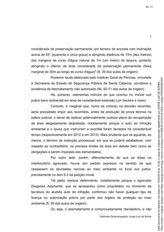 7
Gabinete Desembargador Jorge Luiz de Borba
considerada de preservação permanente, em terreno de encosta com inclinação
acima de 45° (quarenta e cinco graus) e atingindo distância de 10m (dez metros)
das margens de curso d'água natural de 1m (um metro) de largura, portanto
atingindo o interior de área considerada de preservação permanente (faixa
marginal de 30m ao longo do curso d'água)" (fl. 39 dos autos de origem).
Posterior laudo elaborado pelo Instituto Geral de Perícias, vinculado
à Secretaria de Estado de Segurança Pública de Santa Catarina, corrobora a
existência de desmatamento não autorizado (fls. 62-71 dos autos de origem).
Há, portanto, veementes indícios de que ocorreu no imóvel sub
judice dano ambiental em área de considerável extensão (um hectare e meio).
Contudo, é inegável que, como se colocou na decisão recorrida,
seria precipitado impor aos recorridos, antes da produção de prova técnica na
esfera judicial, o dever de realizar potencialmente custoso plano de recuperação
da área alegadamente degradada, notadamente porque o auto de infração
ambiental e o laudo que instruíram a exordial foram lavrados há considerável
tempo (respectivamente em 2012 e em 2013). Mais prudente que se aguarde, ao
menos, o término da instrução processual, em que se poderá estabelecer, com
respeito ao contraditório, os precisos limites da área em debate bem como as
obrigações a serem impostas aos demandados.
Por outro lado, porém, diferentemente do que se disse no
interlocutório agravado, houve sim pedido expresso no sentido de que
cessassem as atividades nocivas ao meio ambiente no local sub judice,
precisamente no item 6.3 da petição inicial.
Tal pleito merece deferimento, notadamente porque o agravado
Diogenes Adamante, que se apresentou como proprietário no momento da
lavratura do aludido auto de infração, confirmou não haver qualquer tipo de
licença ou autorização prévia por parte dos órgãos de proteção ao meio
ambiente (fl. 39 dos autos de origem).
Ou seja, o desmatamento é comprovadamente clandestino, e não
Paraconferirooriginal,acesseositehttps://esaj.tjsc.jus.br/esaj,informeoprocesso0151269-24.2015.8.24.0000ecódigoP0000000874KF.
Estedocumentofoiliberadonosautosem14/02/2018às15:38,écópiadooriginalassinadodigitalmenteporJORGELUIZDEBORBA.
fls. 17
 