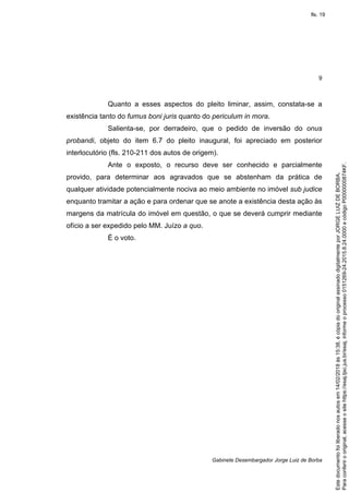 9
Gabinete Desembargador Jorge Luiz de Borba
Quanto a esses aspectos do pleito liminar, assim, constata-se a
existência tanto do fumus boni juris quanto do periculum in mora.
Salienta-se, por derradeiro, que o pedido de inversão do onus
probandi, objeto do item 6.7 do pleito inaugural, foi apreciado em posterior
interlocutório (fls. 210-211 dos autos de origem).
Ante o exposto, o recurso deve ser conhecido e parcialmente
provido, para determinar aos agravados que se abstenham da prática de
qualquer atividade potencialmente nociva ao meio ambiente no imóvel sub judice
enquanto tramitar a ação e para ordenar que se anote a existência desta ação às
margens da matrícula do imóvel em questão, o que se deverá cumprir mediante
ofício a ser expedido pelo MM. Juízo a quo.
É o voto.
Paraconferirooriginal,acesseositehttps://esaj.tjsc.jus.br/esaj,informeoprocesso0151269-24.2015.8.24.0000ecódigoP0000000874KF.
Estedocumentofoiliberadonosautosem14/02/2018às15:38,écópiadooriginalassinadodigitalmenteporJORGELUIZDEBORBA.
fls. 19
 