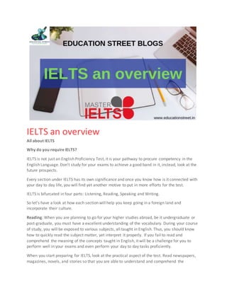 IELTS an overview
All about IELTS
Why do you require IELTS?
IELTS is not just an English Proficiency Test, it is your pathway to procure competency in the
English Language. Don’t study for your exams to achieve a good band in it, instead, look at the
future prospects.
Every section under IELTS has its own significance and once you know how is it connected with
your day to day life, you will find yet another motive to put in more efforts for the test.
IELTS is bifurcated in four parts: Listening, Reading, Speaking and Writing.
So let’s have a look at how each section will help you keep going in a foreign land and
incorporate their culture.
Reading: When you are planning to go for your higher studies abroad, be it undergraduate or
post-graduate, you must have a excellent understanding of the vocabulary. During your course
of study, you will be exposed to various subjects, all taught in English. Thus, you should know
how to quickly read the subject matter, yet interpret it properly. If you fail to read and
comprehend the meaning of the concepts taught in English, it will be a challenge for you to
perform well in your exams and even perform your day to day tasks proficiently.
When you start preparing for IELTS, look at the practical aspect of the test. Read newspapers,
magazines, novels, and stories so that you are able to understand and comprehend the
 