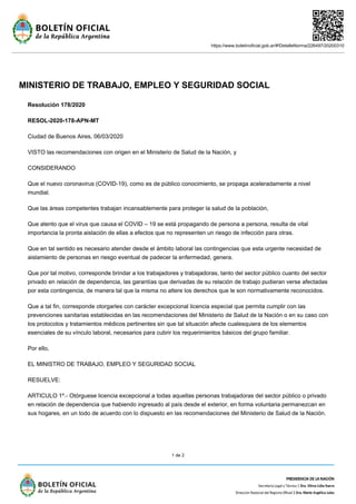 https://www.boletinoficial.gob.ar/#!DetalleNorma/226497/20200310
1 de 2
MINISTERIO DE TRABAJO, EMPLEO Y SEGURIDAD SOCIAL
Resolución 178/2020
RESOL-2020-178-APN-MT
Ciudad de Buenos Aires, 06/03/2020
VISTO las recomendaciones con origen en el Ministerio de Salud de la Nación, y
CONSIDERANDO
Que el nuevo coronavirus (COVID-19), como es de público conocimiento, se propaga aceleradamente a nivel
mundial.
Que las áreas competentes trabajan incansablemente para proteger la salud de la población,
Que atento que el virus que causa el COVID – 19 se está propagando de persona a persona, resulta de vital
importancia la pronta aislación de ellas a efectos que no representen un riesgo de infección para otras.
Que en tal sentido es necesario atender desde el ámbito laboral las contingencias que esta urgente necesidad de
aislamiento de personas en riesgo eventual de padecer la enfermedad, genera.
Que por tal motivo, corresponde brindar a los trabajadores y trabajadoras, tanto del sector público cuanto del sector
privado en relación de dependencia, las garantías que derivadas de su relación de trabajo pudieran verse afectadas
por esta contingencia, de manera tal que la misma no altere los derechos que le son normativamente reconocidos.
Que a tal fin, corresponde otorgarles con carácter excepcional licencia especial que permita cumplir con las
prevenciones sanitarias establecidas en las recomendaciones del Ministerio de Salud de la Nación o en su caso con
los protocolos y tratamientos médicos pertinentes sin que tal situación afecte cualesquiera de los elementos
esenciales de su vínculo laboral, necesarios para cubrir los requerimientos básicos del grupo familiar.
Por ello,
EL MINISTRO DE TRABAJO, EMPLEO Y SEGURIDAD SOCIAL
RESUELVE:
ARTICULO 1º.- Otórguese licencia excepcional a todas aquellas personas trabajadoras del sector público o privado
en relación de dependencia que habiendo ingresado al país desde el exterior, en forma voluntaria permanezcan en
sus hogares, en un todo de acuerdo con lo dispuesto en las recomendaciones del Ministerio de Salud de la Nación.
 
