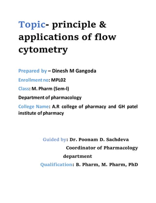 Topic- principle &
applications of flow
cytometry
Prepared by – Dinesh M Gangoda
Enrollmentno: MPL02
Class: M. Pharm (Sem-l)
Department of pharmacology
College Name: A.R college of pharmacy and GH patel
institute of pharmacy
Guided by: Dr. Poonam D. Sachdeva
Coordinator of Pharmacology
department
Qualification: B. Pharm, M. Pharm, PhD
 
