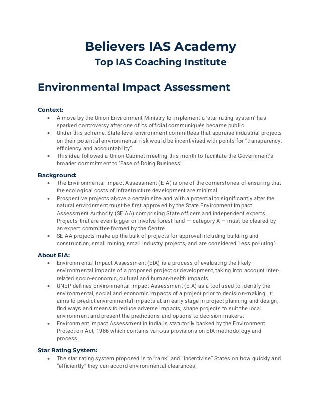 Believers IAS Academy
Top IAS Coaching Institute
Environmental Impact Assessment
Context:
• A move by the Union Environment Ministry to implement a ‘star-rating system’ has
sparked controversy after one of its official communiqués became public.
• Under this scheme, State-level environment committees that appraise industrial projects
on their potential environmental risk would be incentivised with points for “transparency,
efficiency and accountability”.
• This idea followed a Union Cabinet meeting this month to facilitate the Government’s
broader commitment to ‘Ease of Doing Business’.
Background:
• The Environmental Impact Assessment (EIA) is one of the cornerstones of ensuring that
the ecological costs of infrastructure development are minimal.
• Prospective projects above a certain size and with a potential to significantly alter the
natural environment must be first approved by the State Environment Impact
Assessment Authority (SEIAA) comprising State officers and independent experts.
Projects that are even bigger or involve forest land — category A — must be cleared by
an expert committee formed by the Centre.
• SEIAA projects make up the bulk of projects for approval including building and
construction, small mining, small industry projects, and are considered ‘less polluting’.
About EIA:
• Environmental Impact Assessment (EIA) is a process of evaluating the likely
environmental impacts of a proposed project or development, taking into account inter-
related socio-economic, cultural and human-health impacts.
• UNEP defines Environmental Impact Assessment (EIA) as a tool used to identify the
environmental, social and economic impacts of a project prior to decision-making. It
aims to predict environmental impacts at an early stage in project planning and design,
find ways and means to reduce adverse impacts, shape projects to suit the local
environment and present the predictions and options to decision-makers.
• Environment Impact Assessment in India is statutorily backed by the Environment
Protection Act, 1986 which contains various provisions on EIA methodology and
process.
Star Rating System:
• The star rating system proposed is to “rank” and “incentivise” States on how quickly and
“efficiently” they can accord environmental clearances.
 