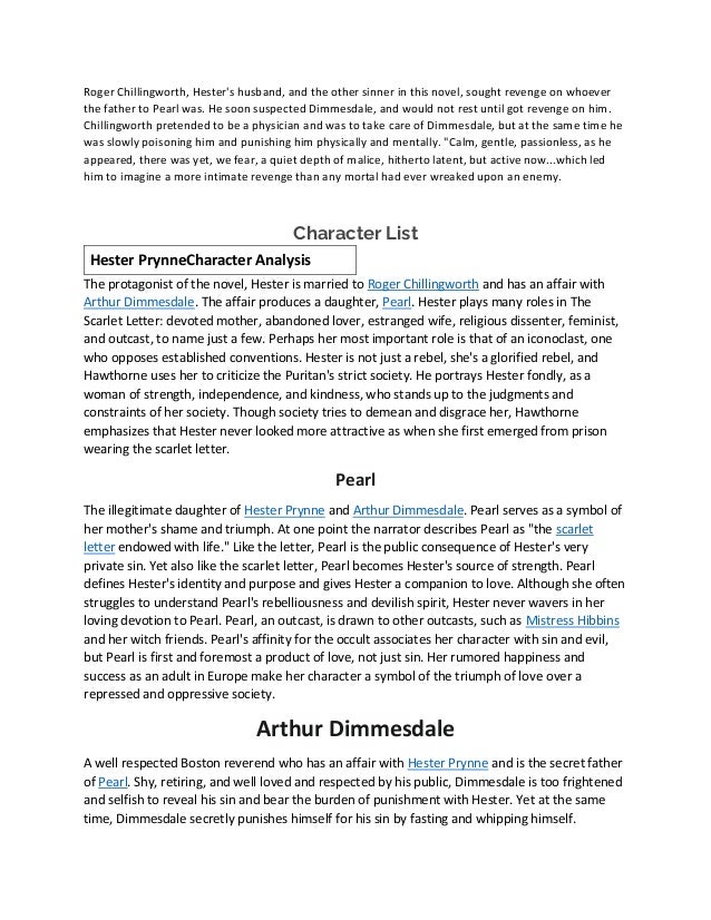 Roger Chillingworth, Hester's husband, and the other sinner in this novel, sought revenge on whoever
the father to Pearl was. He soon suspected Dimmesdale, and would not rest until got revenge on him.
Chillingworth pretended to be a physician and was to take care of Dimmesdale, but at the same time he
was slowly poisoning him and punishing him physically and mentally. "Calm, gentle, passionless, as he
appeared, there was yet, we fear, a quiet depth of malice, hitherto latent, but active now...which led
him to imagine a more intimate revenge than any mortal had ever wreaked upon an enemy.
Character List
Hester PrynneCharacter Analysis
The protagonist of the novel, Hester is married to Roger Chillingworth and has an affair with
Arthur Dimmesdale. The affair produces a daughter, Pearl. Hester plays many roles in The
Scarlet Letter: devoted mother, abandoned lover, estranged wife, religious dissenter, feminist,
and outcast, to name just a few. Perhaps her most important role is that of an iconoclast, one
who opposes established conventions. Hester is not just a rebel, she's a glorified rebel, and
Hawthorne uses her to criticize the Puritan's strict society. He portrays Hester fondly, as a
woman of strength, independence, and kindness, who stands up to the judgments and
constraints of her society. Though society tries to demean and disgrace her, Hawthorne
emphasizes that Hester never looked more attractive as when she first emerged from prison
wearing the scarlet letter.
Pearl
The illegitimate daughter of Hester Prynne and Arthur Dimmesdale. Pearl serves as a symbol of
her mother's shame and triumph. At one point the narrator describes Pearl as "the scarlet
letter endowed with life." Like the letter, Pearl is the public consequence of Hester's very
private sin. Yet also like the scarlet letter, Pearl becomes Hester's source of strength. Pearl
defines Hester's identity and purpose and gives Hester a companion to love. Although she often
struggles to understand Pearl's rebelliousness and devilish spirit, Hester never wavers in her
loving devotion to Pearl. Pearl, an outcast, is drawn to other outcasts, such as Mistress Hibbins
and her witch friends. Pearl's affinity for the occult associates her character with sin and evil,
but Pearl is first and foremost a product of love, not just sin. Her rumored happiness and
success as an adult in Europe make her character a symbol of the triumph of love over a
repressed and oppressive society.
Arthur Dimmesdale
A well respected Boston reverend who has an affair with Hester Prynne and is the secret father
of Pearl. Shy, retiring, and well loved and respected by his public, Dimmesdale is too frightened
and selfish to reveal his sin and bear the burden of punishment with Hester. Yet at the same
time, Dimmesdale secretly punishes himself for his sin by fasting and whipping himself.
 