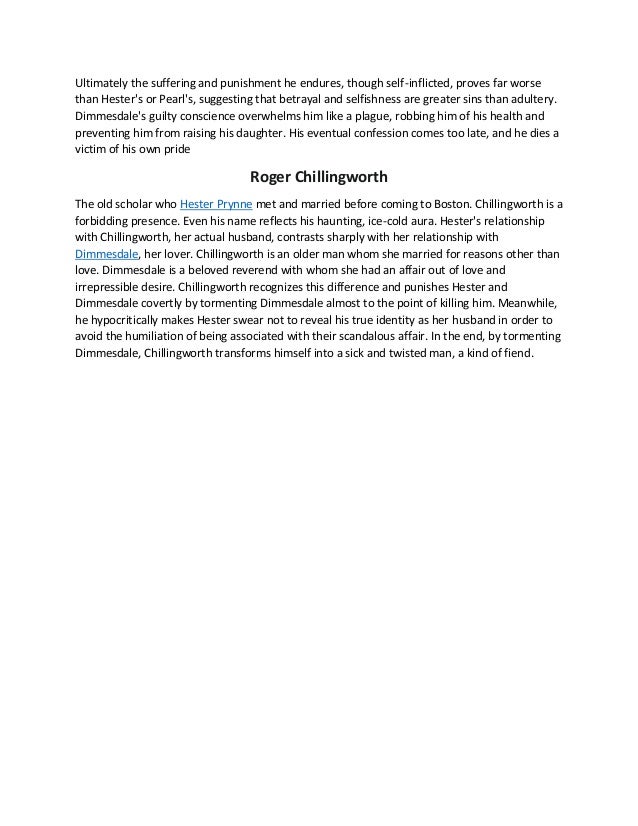 Ultimately the suffering and punishment he endures, though self-inflicted, proves far worse
than Hester's or Pearl's, suggesting that betrayal and selfishness are greater sins than adultery.
Dimmesdale's guilty conscience overwhelms him like a plague, robbing him of his health and
preventing him from raising his daughter. His eventual confession comes too late, and he dies a
victim of his own pride
Roger Chillingworth
The old scholar who Hester Prynne met and married before coming to Boston. Chillingworth is a
forbidding presence. Even his name reflects his haunting, ice-cold aura. Hester's relationship
with Chillingworth, her actual husband, contrasts sharply with her relationship with
Dimmesdale, her lover. Chillingworth is an older man whom she married for reasons other than
love. Dimmesdale is a beloved reverend with whom she had an affair out of love and
irrepressible desire. Chillingworth recognizes this difference and punishes Hester and
Dimmesdale covertly by tormenting Dimmesdale almost to the point of killing him. Meanwhile,
he hypocritically makes Hester swear not to reveal his true identity as her husband in order to
avoid the humiliation of being associated with their scandalous affair. In the end, by tormenting
Dimmesdale, Chillingworth transforms himself into a sick and twisted man, a kind of fiend.
 