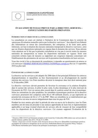 COMMISSION EUROPÉENNE
                     Direction générale Marché intérieur et Services


                     SERVICES




     ÉVALUATION MUTUELLE PREVUE PAR LA DIRECTIVE «SERVICES» -
              CONSULTATION DES PARTIES PRENANTES


INTRODUCTION ET OBJECTIF DE LA CONSULTATION
La consultation en cours est réalisée à l'initiative de la Commission dans le contexte du
«processus d'évaluation mutuelle» prévu par la directive «services»1. Son objectif est d'obtenir
des informations en retour des consommateurs, des entreprises, et de toute autre partie
intéressée, sur leur évaluation des mesures nationales transposant la directive «services», ainsi
que sur d'autres dispositions nationales en vigueur dans le domaine des services. Nous attirons
votre attention sur le fait que la présente consultation ne vise pas à couvrir toutes les mesures
nationales de transposition ou toutes les dispositions nationales en vigueur. Seuls sont
concernés certains types de mesures se rapportant aux exigences imposées concernant soit
l'établissement des prestataires de services soit la prestation transfrontières de leurs services.
Vous êtes invité à lire ce document de consultation, à répondre au questionnaire en annexe et
à le renvoyer à MARKT-SERVICES-CONSULTATION@ec.europa.eu d'ici au 13 septembre
2010 au plus tard.


CONTEXTE DE LA CONSULTATION
La directive sur les services a été adoptée fin 2006 dans le but principal d'éliminer les entraves
disproportionnées et injustifiées au bon fonctionnement et au développement du marché
intérieur des services. Les États membres devaient la transposer dans leur droit national pour
le 28 décembre 2009.
La directive «services» devrait permettre de favoriser la croissance et la création d'emplois
dans le secteur des services, le pilier le plus vaste, le plus dynamique et le plus innovant de
l'économie de l'UE. Ceci est encore plus crucial dans le contexte actuel de crise économique.
Selon les estimations les plus prudentes, les retombées économiques positives de la directive
«services» pourraient être comprises entre 60 et 140 milliards d'euros, ce qui représente un
potentiel de croissance de 0,6 à 1,5 % du PIB2. Mais ces retombées ne se matérialiseront que
si la directive est mise en œuvre intégralement dans tous les pays de l'UE.
Pendant les trois années qu'a duré la période de mise en œuvre de la directive, tous les États
membres ont été tenus de procéder à une analyse approfondie de leurs lois et réglementations
applicables à un large éventail d'activités de services afin de s'assurer de leur compatibilité
avec les dispositions de la directive «services». Cet examen supposait l'évaluation de la


1
  Directive 2006/123/CE du Parlement européen et du Conseil du 12 décembre 2006 relative aux services dans le
marché intérieur, publiée dans JO L 376 du 27.12.2006.
2
  Source: «Expected economic benefits of the European Services Directive» (Retombées économiques positives
escomptées de la directive européenne sur les services), Netherlands Bureau for Economic Policy Analysis –
CPB (Bureau néerlandais pour l'analyse des politiques économiques), novembre 2007.


                                                                                                           1
 