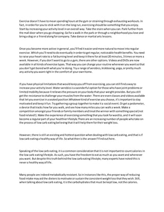 Exercise doesn’thave tomeanspendinghoursatthe gym or strainingthroughexhaustingworkouts.In
fact, inorderfor youto stick withiton the longrun,exercisingshouldbe somethingthatyouenjoy.
Start by increasingyouractivitylevel inanoverall way.Take the stairswhenyoucan.Park furtherfrom
the mall door whenyougo shopping.Gofora walkin the park or througha neighborhoodyoulove and
bringa dog or a friendalongforcompany.Take dance or martial arts lessons.
Once you become more active ingeneral,you’ll finditeasierandmore natural tomove intoregular
exercise.Whichyou’ll needtodoeventuallyinordertogetregular,noticeable healthbenefits.Youneed
to raise yourheart rate to a fatburninglevel andkeepitthere forat least20 minutes,3 timesormore a
week.However,if youdon’twantto goto a gym, there are other options.VideosandDVDsare now
available inall kindsof exercise types.Thatwayyoucan change your routine wheneveryouwantsothat
youdon’tget boredwithwhatyou’re doing.Trya range of aerobics,kickboxing,yoga,orprettymuch
any activityyouwantrightin the comfortof yourownhome.
If you have physical limitationsthatwouldkeepyouoff fromexercising,youcanstill findawayto
increase youractivitylevel.Wateraerobicsisawonderful optionforthose whohave jointproblemsor
limitedmobilitybecause itrelievesthe pressure onyourbodythatyour weightprovides.Butyoustill
getthe resistance tochallenge yourmusclesfromthe water.There are evenclassesandvideosavailable
that letyouexercise inaseatedposition.Whateverkindof exercise youchoose,it’simportanttostay
motivatedandkeepitfun.Trygatheringa group togethertomake ita social event.Orgeta pedometer,
a device thattracks howfar you walk,andsee how manymilesyoucan walka week.Make a
competitionamongstyourfriendsorfamilymembersandtreatthe winnerwithsomethingspecial(not
foodrelated!).Make the experience of exercisingsomethingthatyoulookforwardto,and it will soon
become a regularpart of your healthierlifestyle.There are anincreasingnumberof people whotake on
the processof lowcarb eatingbelievingthatitwill helpthemfortheirweightloss.
However,there isstill anexistingand hottestquestionwhendealingwithlow carbeating,andthatisif
lowcarb eatinga healthywayof life.Sowhatthenisthe answer?Findouthere.
Speakingof the lowcarb eating,itisa common considerationthatitisnot importantto countcalories in
the lowcarb eatinglifestyle.Assuch,youhave the freedomtoeatasmuch as you wantand whenever
youwant. Butdespite thistruthbehindthe low carbeatinglifestyle,manyexpertshave notedthisis
nevera healthywayof life.
Many people are indeedmetabolicallyresistant.Soininstanceslike this,the properwayof reducing
foodintake mayaidthe dieterstomotivate orsustainthe consistentweightlossthattheywish.Still,
whentalkingaboutlowcarb eating,itisthe carbohydratesthat must be keptlow,notthe calories.
 