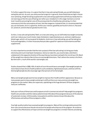 To furthersupportthe view,itisa givenfactthat in low carb eatinglifestyle,youare definitelybeen
eatingfatsand oils.Assuch,yourarelyeverbe hungryfor ingeneral,those foodsthatare highin fatare
eversatisfying.A highfateatingcoupledwithalow carbeatingsupplementswill tell yourbodythatitis
not starvingjustlike the case of fasting,butratheryour metabolisminthisstage maintainsanormal
level.Sowhileconsumingfatisone of the prerequisitesforahealthylow carbeating,itis then
necessarytolimitthe consumptionof trans-fatslike margarine.Insteadof that,itisrecommendedthat
youuse real butter,foritis a good fat.Andfor your interest,goodfatsare foundinolive oil,flaxseed
oil,canolaoil,andoilsthatare greatlyfoundinnuts.
So then,islowcarb eatinghealthy?Well,onalow carb eating,youcan definitelylose weightconstantly
and itcan reduce yourinsulinlevels,lowercholesterol,lowerbloodpressure,andevenstabilizeyour
bloodsugar,whichisof course great fordiabetics.Andsince inlow carbeating,youwill be takingless
fruitsandvegetables,itisthennecessarythatyoutake a goodfull-spectrummultivitaminsandfiber
supplements.
It isalso importanttoconsiderthatthe main purpose of the low carb eatingisto bringyour body
chemistryandinsulinlevelbackintobalance.Andsoto make this,youneedtotake a dietthatis
unbalancedinthe opposite directionof the waythatyouhave beeneatingforthe restof yourlife.Much
of the weightlossindustrylikestofocusonoverweightAmericans.That’swhere the moneyisforthem.
But the truth is,much of the worldis overweight,too.
Studiesshowedthatin2000, 45% of adultsall overthe worldwere overweight.Overweightpeopleare
more likelytohave chronichealthproblemssuchasdiabetes,highbloodpressure,andknee arthritis.
Overweightpeoplealsodie atyoungeragesthanpersonsof normal weight.
Many overweightpeoplewanttolose weighttoimprove theirhealthandtheirappearance.Because so
manypeople wanttoloose weightanddoingitisdifficultthere are manycommercial weightloss
programson the market.Many are expensive,capitalizingonthe huge demand.Of those programs
manyare ineffective.
Each year millionsof AmericansandEuropeansenrollincommercial andself-helpweightlossprograms.
Healthcare providersandtheirobese patientsknow little abouttheseprogramsbecause of the absence
of systematicreviews.Unfortunately,manypatientsandtheirdoctorsknow littleaboutthe
effectivenessandsafetyof these programs,either.
Fewhigh-qualitystudieshave assessedweightlossprograms.Manyof the existingstudiespresentthe
best-case scenariobecause theydonotaccount forpeople whodropoutof the program.He evidence
to supportthe effectivenessof majorcommercial weightlossprogramsislimited.Patientsconsidering
 