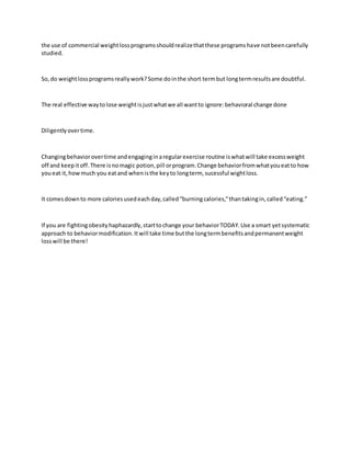 the use of commercial weightlossprogramsshouldrealizethatthese programshave notbeencarefully
studied.
So,do weightlossprogramsreallywork?Some dointhe short termbut longtermresultsare doubtful.
The real effective waytolose weightisjustwhatwe all wantto ignore:behavioral change done
Diligentlyovertime.
Changingbehaviorovertime andengaginginaregularexercise routine iswhatwill take excessweight
off and keepitoff.There isnomagic potion,pill orprogram.Change behaviorfromwhatyoueatto how
youeat it,howmuch you eatand whenisthe keyto longterm, sucessful wightloss.
It comesdownto more caloriesusedeachday,called“burningcalories,”thantakingin,called“eating.”
If you are fightingobesityhaphazardly,starttochange your behaviorTODAY.Use a smart yetsystematic
approach to behaviormodification.Itwill take time butthe longtermbenefitsandpermanentweight
losswill be there!
 