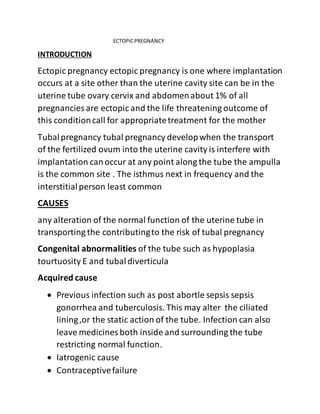 ECTOPICPREGNANCY
INTRODUCTION
Ectopic pregnancy ectopic pregnancy is one where implantation
occurs at a site other than the uterine cavity site can be in the
uterine tube ovary cervix and abdomenabout 1% of all
pregnancies are ectopic and the life threatening outcome of
this conditioncall for appropriatetreatment for the mother
Tubalpregnancy tubal pregnancy developwhen the transport
of the fertilized ovum into the uterine cavity is interfere with
implantation canoccur at any point along the tube the ampulla
is the common site . The isthmus next in frequency and the
interstitialperson least common
CAUSES
any alteration of the normal function of the uterine tube in
transporting the contributingto the risk of tubal pregnancy
Congenital abnormalities of the tube such as hypoplasia
tourtuosity E and tubaldiverticula
Acquired cause
 Previous infection such as post abortle sepsis sepsis
gonorrhea and tuberculosis. This may alter the ciliated
lining,or the static action of the tube. Infection can also
leave medicines both inside and surrounding the tube
restricting normal function.
 Iatrogenic cause
 Contraceptivefailure
 