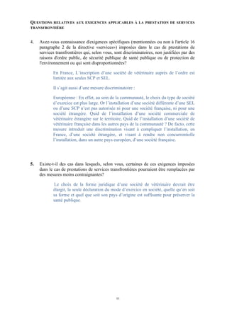 QUESTIONSRELATIVES AUX EXIGENCES APPLICABLES À LA PRESTATION DE SERVICES
TRANSFRONTIÈRE



4.   Avez-vous connaissance d'exigences spécifiques (mentionnées ou non à l'article 16
     paragraphe 2 de la directive «services») imposées dans le cas de prestations de
     services transfrontières qui, selon vous, sont discriminatoires, non justifiées par des
     raisons d'ordre public, de sécurité publique de santé publique ou de protection de
     l'environnement ou qui sont disproportionnées?

            En France, L’inscription d’une société de vétérinaire auprès de l’ordre est
            limitée aux seules SCP et SEL.

            Il s’agit aussi d’une mesure discriminatoire :

            Européenne : En effet, au sein de la communauté, le choix du type de société
            d’exercice est plus large. Or l’installation d’une société différente d’une SEL
            ou d’une SCP n’est pas autorisée ni pour une société française, ni pour une
            société étrangère. Quid de l’installation d’une société commerciale de
            vétérinaire étrangère sur le territoire, Quid de l’installation d’une société de
            vétérinaire française dans les autres pays de la communauté ? De facto, cette
            mesure introduit une discrimination visant à compliquer l’installation, en
            France, d’une société étrangère, et visant à rendre non concurrentielle
            l’installation, dans un autre pays européen, d’une société française.




5.   Existe-t-il des cas dans lesquels, selon vous, certaines de ces exigences imposées
     dans le cas de prestations de services transfrontières pourraient être remplacées par
     des mesures moins contraignantes?

             Le choix de la forme juridique d’une société de vétérinaire devrait être
            élargit, la seule déclaration du mode d’exercice en société, quelle qu’en soit
            sa forme et quel que soit son pays d’origine est suffisante pour préserver la
            santé publique.




                                                11
 