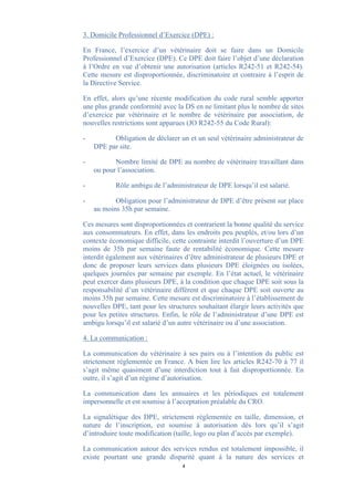 3. Domicile Professionnel d’Exercice (DPE) :

En France, l’exercice d’un vétérinaire doit se faire dans un Domicile
Professionnel d’Exercice (DPE). Ce DPE doit faire l’objet d’une déclaration
à l’Ordre en vue d’obtenir une autorisation (articles R242-51 et R242-54).
Cette mesure est disproportionnée, discriminatoire et contraire à l’esprit de
la Directive Service.

En effet, alors qu’une récente modification du code rural semble apporter
une plus grande conformité avec la DS en ne limitant plus le nombre de sites
d’exercice par vétérinaire et le nombre de vétérinaire par association, de
nouvelles restrictions sont apparues (JO R242-55 du Code Rural):

-         Obligation de déclarer un et un seul vétérinaire administrateur de
    DPE par site.

-          Nombre limité de DPE au nombre de vétérinaire travaillant dans
    ou pour l’association.

-          Rôle ambigu de l’administrateur de DPE lorsqu’il est salarié.

-          Obligation pour l’administrateur de DPE d’être présent sur place
    au moins 35h par semaine.

Ces mesures sont disproportionnées et contrarient la bonne qualité du service
aux consommateurs. En effet, dans les endroits peu peuplés, et/ou lors d’un
contexte économique difficile, cette contrainte interdit l’ouverture d’un DPE
moins de 35h par semaine faute de rentabilité économique. Cette mesure
interdit également aux vétérinaires d’être administrateur de plusieurs DPE et
donc de proposer leurs services dans plusieurs DPE éloignées ou isolées,
quelques journées par semaine par exemple. En l’état actuel, le vétérinaire
peut exercer dans plusieurs DPE, à la condition que chaque DPE soit sous la
responsabilité d’un vétérinaire différent et que chaque DPE soit ouverte au
moins 35h par semaine. Cette mesure est discriminatoire à l’établissement de
nouvelles DPE, tant pour les structures souhaitant élargir leurs activités que
pour les petites structures. Enfin, le rôle de l’administrateur d’une DPE est
ambigu lorsqu’il est salarié d’un autre vétérinaire ou d’une association.

4. La communication :

La communication du vétérinaire à ses pairs ou à l’intention du public est
strictement règlementée en France. A bien lire les articles R242-70 à 77 il
s’agit même quasiment d’une interdiction tout à fait disproportionnée. En
outre, il s’agit d’un régime d’autorisation.

La communication dans les annuaires et les périodiques est totalement
impersonnelle et est soumise à l’acceptation préalable du CRO.

La signalétique des DPE, strictement règlementée en taille, dimension, et
nature de l’inscription, est soumise à autorisation dès lors qu’il s’agit
d’introduire toute modification (taille, logo ou plan d’accès par exemple).

La communication autour des services rendus est totalement impossible, il
existe pourtant une grande disparité quant à la nature des services et
                                   4
 