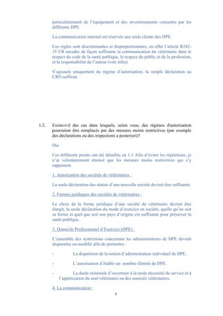 particulièrement de l’équipement et des investissements consentis par les
       différents DPE.

       La communication internet est réservée aux seuls clients des DPE.

       Ces règles sont discriminantes et disproportionnées, en effet l’article R242-
       35 CR encadre de façon suffisante la communication du vétérinaire dans le
       respect du code de la santé publique, le respect du public et de la profession,
       et la responsabilité de l’auteur (voir infra).

       S’agissant uniquement du régime d’autorisation, la simple déclaration au
       CRO suffirait.




1.2.   Existe-t-il des cas dans lesquels, selon vous, des régimes d'autorisation
       pourraient être remplacés par des mesures moins restrictives (par exemple
       des déclarations ou des inspections a posteriori)?

       Oui

       Ces différents points ont été détaillés en 1.1 Afin d’éviter les répétitions, je
       n’ai volontairement énoncé que les mesures moins restrictives qui s’y
       rapportent.

       1. Autorisation des sociétés de vétérinaires :

       La seule déclaration des statuts d’une nouvelle société devrait être suffisante.

       2. Formes juridiques des sociétés de vétérinaires :

       Le choix de la forme juridique d’une société de vétérinaire devrait être
       élargit, la seule déclaration du mode d’exercice en société, quelle qu’en soit
       sa forme et quel que soit son pays d’origine est suffisante pour préserver la
       santé publique.

       3. Domicile Professionnel d’Exercice (DPE) :

       L’ensemble des restrictions concernant les administrateurs de DPE devrait
       disparaître ou modifié afin de permettre :

       -          La disparition de la notion d’administrateur individuel de DPE.

       -          L’autorisation d’établir un nombre illimité de DPE.

       -           La durée minimale d’ouverture à la seule nécessité du service et à
           l’appréciation du seul vétérinaire ou des associés vétérinaires.

       4. La communication :
                                           5
 