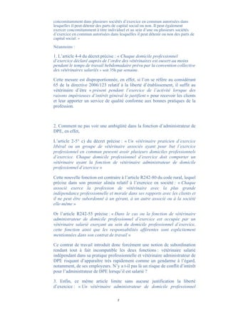 concomitamment dans plusieurs sociétés d’exercice en commun autorisées dans
lesquelles il peut détenir des parts de capital social ou non. Il peut également
exercer concomitamment à titre individuel et au sein d’une ou plusieurs sociétés
d’exercice en commun autorisées dans lesquelles il peut détenir ou non des parts de
capital social. »

Néanmoins :

1. L’article 4-4 du décret précise : « Chaque domicile professionnel
d’exercice déclaré auprès de l’ordre des vétérinaires est ouvert au moins
pendant le temps de travail hebdomadaire prévu par la convention collective
des vétérinaires salariés » soit 35h par semaine.

Cette mesure est disproportionnée, en effet, si l’on se réfère au considérant
65 de la directive 2006/123 relatif à la liberté d’établissement, il suffit au
vétérinaire d’être « présent pendant l’exercice de l’activité lorsque des
raisons impérieuses d’intérêt général le justifient » pour recevoir les clients
et leur apporter un service de qualité conforme aux bonnes pratiques de la
profession.



2. Comment ne pas voir une ambigüité dans la fonction d’administrateur de
DPE, en effet,

L’article 2-5° c) du décret précise : « Un vétérinaire praticien d’exercice
libéral ou un groupe de vétérinaire associés ayant pour but l’exercice
professionnel en commun peuvent avoir plusieurs domiciles professionnels
d’exercice. Chaque domicile professionnel d’exercice doit comporter un
vétérinaire ayant la fonction de vétérinaire administrateur de domicile
professionnel d’exercice »

Cette nouvelle fonction est contraire à l’article R242-80 du code rural, lequel
précise dans son premier alinéa relatif à l’exercice en société : « Chaque
associé exerce la profession de vétérinaire avec la plus grande
indépendance professionnelle et morale dans ses rapports avec les clients et
il ne peut être subordonné à un gérant, à un autre associé ou à la société
elle-même »

Or l’article R242-55 précise : « Dans le cas ou la fonction de vétérinaire
administrateur de domicile professionnel d’exercice est occupée par un
vétérinaire salarié exerçant au sein du domicile professionnel d’exercice,
cette fonction ainsi que les responsabilités afférentes sont explicitement
mentionnées dans son contrat de travail »

Ce contrat de travail introduit donc forcément une notion de subordination
rendant tout à fait incompatible les deux fonctions : vétérinaire salarié
indépendant dans sa pratique professionnelle et vétérinaire administrateur de
DPE risquant d’apparaître très rapidement comme un gendarme à l’égard,
notamment, de ses employeurs. N’y a t-il pas là un risque de conflit d’intérêt
pour l’administrateur de DPE lorsqu’il est salarié ?

3. Enfin, ce même article limite sans aucune justification la liberté
d’exercice : « Un vétérinaire administrateur de domicile professionnel

                                     7
 