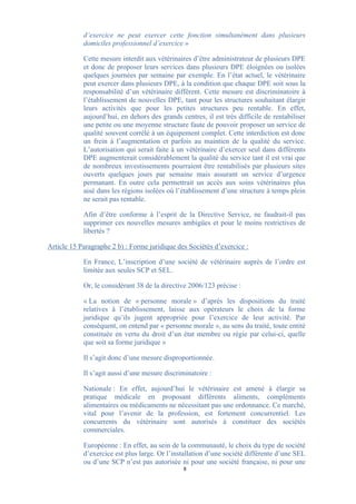 d’exercice ne peut exercer cette fonction simultanément dans plusieurs
            domiciles professionnel d’exercice »

            Cette mesure interdit aux vétérinaires d’être administrateur de plusieurs DPE
            et donc de proposer leurs services dans plusieurs DPE éloignées ou isolées
            quelques journées par semaine par exemple. En l’état actuel, le vétérinaire
            peut exercer dans plusieurs DPE, à la condition que chaque DPE soit sous la
            responsabilité d’un vétérinaire différent. Cette mesure est discriminatoire à
            l’établissement de nouvelles DPE, tant pour les structures souhaitant élargir
            leurs activités que pour les petites structures peu rentable. En effet,
            aujourd’hui, en dehors des grands centres, il est très difficile de rentabiliser
            une petite ou une moyenne structure faute de pouvoir proposer un service de
            qualité souvent corrélé à un équipement complet. Cette interdiction est donc
            un frein à l’augmentation et parfois au maintien de la qualité du service.
            L’autorisation qui serait faite à un vétérinaire d’exercer seul dans différents
            DPE augmenterait considérablement la qualité du service tant il est vrai que
            de nombreux investissements pourraient être rentabilisés par plusieurs sites
            ouverts quelques jours par semaine mais assurant un service d’urgence
            permanant. En outre cela permettrait un accès aux soins vétérinaires plus
            aisé dans les régions isolées où l’établissement d’une structure à temps plein
            ne serait pas rentable.

            Afin d’être conforme à l’esprit de la Directive Service, ne faudrait-il pas
            supprimer ces nouvelles mesures ambigües et pour le moins restrictives de
            libertés ?

Article 15 Paragraphe 2 b) : Forme juridique des Sociétés d’exercice :

            En France, L’inscription d’une société de vétérinaire auprès de l’ordre est
            limitée aux seules SCP et SEL.

            Or, le considérant 38 de la directive 2006/123 précise :

            « La notion de « personne morale » d’après les dispositions du traité
            relatives à l’établissement, laisse aux opérateurs le choix de la forme
            juridique qu’ils jugent appropriée pour l’exercice de leur activité. Par
            conséquent, on entend par « personne morale », au sens du traité, toute entité
            constituée en vertu du droit d’un état membre ou régie par celui-ci, quelle
            que soit sa forme juridique »

            Il s’agit donc d’une mesure disproportionnée.

            Il s’agit aussi d’une mesure discriminatoire :

            Nationale : En effet, aujourd’hui le vétérinaire est amené à élargir sa
            pratique médicale en proposant différents aliments, compléments
            alimentaires ou médicaments ne nécessitant pas une ordonnance. Ce marché,
            vital pour l’avenir de la profession, est fortement concurrentiel. Les
            concurrents du vétérinaire sont autorisés à constituer des sociétés
            commerciales.

            Européenne : En effet, au sein de la communauté, le choix du type de société
            d’exercice est plus large. Or l’installation d’une société différente d’une SEL
            ou d’une SCP n’est pas autorisée ni pour une société française, ni pour une
                                                8
 