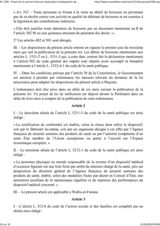 N° 2789 ‐ Projet de loi portant diverses dispositions d'adaptation de ...    http://www.assemblee‐nationale.fr/13/projets/pl2789.asp


            « Art. 502. – Toute personne se livrant à la vente au détail de boissons ne provenant
            pas de sa récolte exerce son activité en qualité de débitant de boissons et est soumise à
            la législation des contributions indirectes.
            « Elle doit justifier toute détention de boissons par un document mentionné au II de
            l’article 302 M ou une quittance attestant du paiement des droits. » ;
            2° Les articles 482 et 501 sont abrogés.
            III. – Les dispositions du présent article entrent en vigueur le premier jour du troisième
            mois qui suit la publication de la présente loi. Les débits de boissons mentionnés aux
            articles L. 3331-2 ou L. 3331-3 qui, à cette date, avaient fait la déclaration mentionnée
            à l’article 502 du code général des impôts sont réputés avoir accompli la formalité
            mentionnée à l’article L. 3332-4-1 du code de la santé publique.
            IV. – Dans les conditions prévues par l’article 38 de la Constitution, le Gouvernement
            est autorisé à prendre par ordonnance les mesures relevant du domaine de la loi
            nécessaires pour adapter les dispositions du présent article à Mayotte.
            L’ordonnance doit être prise dans un délai de six mois suivant la publication de la
            présente loi. Un projet de loi de ratification est déposé devant le Parlement dans un
            délai de trois mois à compter de la publication de cette ordonnance.
                                                                 Article 2
            I. – Le deuxième alinéa de l’article L. 5211-3 du code de la santé publique est ainsi
            rédigé :
            « La certification de conformité est établie, selon la classe dont relève le dispositif,
            soit par le fabricant lui-même, soit par un organisme désigné à cet effet par l’Agence
            française de sécurité sanitaire des produits de santé ou par l’autorité compétente d’un
            autre État membre de l’Union européenne ou partie à l’accord sur l’Espace
            économique européen. »
            II. – Le troisième alinéa de l’article L. 5212-1 du code de la santé publique est ainsi
            rédigé :
            « La personne physique ou morale responsable de la revente d’un dispositif médical
            d’occasion figurant sur une liste fixée par arrêté du ministre chargé de la santé, pris sur
            proposition du directeur général de l’Agence française de sécurité sanitaire des
            produits de santé, établit, selon des modalités fixées par décret en Conseil d’État, une
            attestation justifiant de la maintenance régulière et du maintien des performances du
            dispositif médical concerné. »
            III. – Le présent article est applicable à Wallis-et-Futuna.
                                                                 Article 3
            I. – L’article L. 312-8 du code de l’action sociale et des familles est complété par un
            alinéa ainsi rédigé :


10 sur 15                                                                                                          21/09/2010 09:09
 