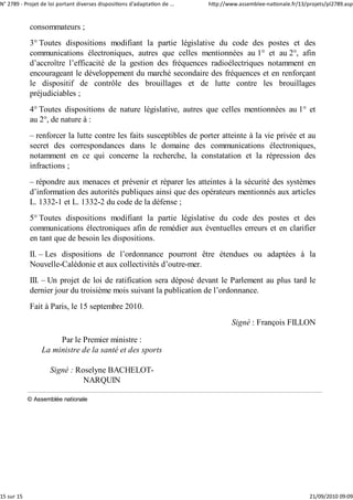 N° 2789 ‐ Projet de loi portant diverses dispositions d'adaptation de ...   http://www.assemblee‐nationale.fr/13/projets/pl2789.asp


            consommateurs ;
            3° Toutes dispositions modifiant la partie législative du code des postes et des
            communications électroniques, autres que celles mentionnées au 1° et au 2°, afin
            d’accroître l’efficacité de la gestion des fréquences radioélectriques notamment en
            encourageant le développement du marché secondaire des fréquences et en renforçant
            le dispositif de contrôle des brouillages et de lutte contre les brouillages
            préjudiciables ;
            4° Toutes dispositions de nature législative, autres que celles mentionnées au 1° et
            au 2°, de nature à :
            – renforcer la lutte contre les faits susceptibles de porter atteinte à la vie privée et au
            secret des correspondances dans le domaine des communications électroniques,
            notamment en ce qui concerne la recherche, la constatation et la répression des
            infractions ;
            – répondre aux menaces et prévenir et réparer les atteintes à la sécurité des systèmes
            d’information des autorités publiques ainsi que des opérateurs mentionnés aux articles
            L. 1332-1 et L. 1332-2 du code de la défense ;
            5° Toutes dispositions modifiant la partie législative du code des postes et des
            communications électroniques afin de remédier aux éventuelles erreurs et en clarifier
            en tant que de besoin les dispositions.
            II. – Les dispositions de l’ordonnance pourront être étendues ou adaptées à la
            Nouvelle-Calédonie et aux collectivités d’outre-mer.
            III. – Un projet de loi de ratification sera déposé devant le Parlement au plus tard le
            dernier jour du troisième mois suivant la publication de l’ordonnance.
            Fait à Paris, le 15 septembre 2010.
                                                                                    Signé : François FILLON

                      Par le Premier ministre :
                 La ministre de la santé et des sports

                    Signé : Roselyne BACHELOT-
                              NARQUIN

            © Assemblée nationale




15 sur 15                                                                                                         21/09/2010 09:09
 