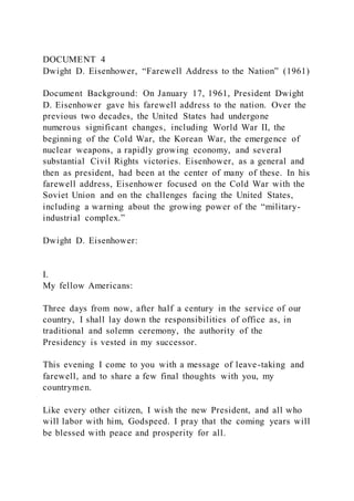DOCUMENT 4
Dwight D. Eisenhower, “Farewell Address to the Nation” (1961)
Document Background: On January 17, 1961, President Dwight
D. Eisenhower gave his farewell address to the nation. Over the
previous two decades, the United States had undergone
numerous significant changes, including World War II, the
beginning of the Cold War, the Korean War, the emergence of
nuclear weapons, a rapidly growing economy, and several
substantial Civil Rights victories. Eisenhower, as a general and
then as president, had been at the center of many of these. In his
farewell address, Eisenhower focused on the Cold War with the
Soviet Union and on the challenges facing the United States,
including a warning about the growing power of the “military-
industrial complex.”
Dwight D. Eisenhower:
I.
My fellow Americans:
Three days from now, after half a century in the service of our
country, I shall lay down the responsibilities of office as, in
traditional and solemn ceremony, the authority of the
Presidency is vested in my successor.
This evening I come to you with a message of leave-taking and
farewell, and to share a few final thoughts with you, my
countrymen.
Like every other citizen, I wish the new President, and all who
will labor with him, Godspeed. I pray that the coming years will
be blessed with peace and prosperity for all.
 