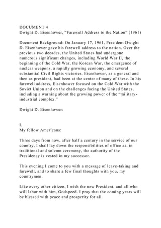 DOCUMENT 4
Dwight D. Eisenhower, “Farewell Address to the Nation” (1961)
Document Background: On January 17, 1961, President Dwight
D. Eisenhower gave his farewell address to the nation. Over the
previous two decades, the United States had undergone
numerous significant changes, including World War II, the
beginning of the Cold War, the Korean War, the emergence of
nuclear weapons, a rapidly growing economy, and several
substantial Civil Rights victories. Eisenhower, as a general and
then as president, had been at the center of many of these. In his
farewell address, Eisenhower focused on the Cold War with the
Soviet Union and on the challenges facing the United States,
including a warning about the growing power of the “military-
industrial complex.”
Dwight D. Eisenhower:
I.
My fellow Americans:
Three days from now, after half a century in the service of our
country, I shall lay down the responsibilities of office as, in
traditional and solemn ceremony, the authority of the
Presidency is vested in my successor.
This evening I come to you with a message of leave-taking and
farewell, and to share a few final thoughts with you, my
countrymen.
Like every other citizen, I wish the new President, and all who
will labor with him, Godspeed. I pray that the coming years will
be blessed with peace and prosperity for all.
 