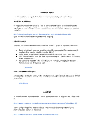 MATEMÀTIQUES
A continuació teniu un seguit d’activitats per anar repassant el que fem a les clases.
TAULES DE MULTIPLICAR
Us proposem una activitat del joc de l’oca. Al començament explica les instruccions, cada
vegada que es mou la fitxa, si li doneu a la casella surt una activitat per repassar les taules de
multiplicar.
http://concurso.cnice.mec.es/cnice2006/material077/oca/portada_content.html
(Igual heu de clicar a Adobe Flash per treure el bloqueig)
FIGURES PLANES
Recordeu que hem estat treballant les superfícies planes? Segueix les següents indicacions:
• Construeix tots els quadrats, amb diferents mides, que puguis. (No es poden repetir
quadrats de la mateixa mida) Jo he trobat 11 i tu?
• Quina serà la figura que tindrà més superfície? I la que tindrà menys superfície?
• Crea tots els triangles, amb les costats iguals, que puguis. Quants triangles de diferents
mides pots construir?
• Per últim, què et sembla si fas un rectangle, un pentàgon, un heptàgon i totes les
formes planes que et vinguin al cap?
GeoBoard
OPERACIONS MATEMÀTIQUES
Amb aquest joc podreu fer sumes, restes i multiplicacions, vigileu perquè cada vegada el nivell
es complica.
Math Cilenia
LLENGUA
Us deixem un vídeo molt interessant i que us recomanem sobre el programa INFO-K del canal
33.
https://www.ccma.cat/tv3/super3/que-hem-de-fer-si-estem-preocupats/video/5942426/
També i perquè no perdeu el saber escriure sense faltes us deixem aquest enllaç per a
practicar que cal escriure en majúscula.
http://www.edu365.cat/primaria/catala/ortografia/cm02.html
 