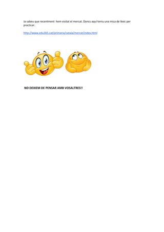 Ja sabeu que recentment hem visitat el mercat. Doncs aquí teniu una mica de lèxic per
practicar.
http://www.edu365.cat/primaria/catala/mercat/index.html
NO DEIXEM DE PENSAR AMB VOSALTRES!!
 