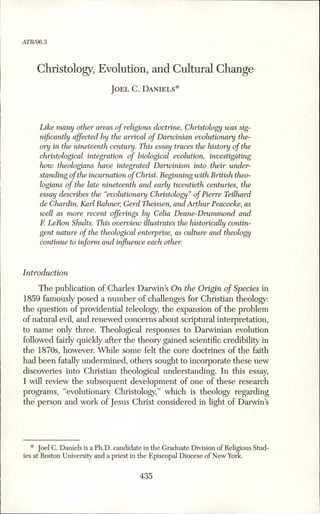 ATR/96.3
Christology, Evolution, and Cultural Change
Jo e l C. Da n ie l s *
Like many other areas of religious doctrine, Christology was sig­
nificantly affected by the arrival of Darwinian evolutionary the­
ory in the nineteenth century. This essay traces the history ofthe
christological integration of biological evolution, investigating
how theologians have integrated Darwinism into their under­
standing ofthe incarnation ofChrist. Beginning with British theo­
logians of the late nineteenth and early twentieth centuries, the
essay describes the “evolutionary Christology”of Pierre Teilhard
de Chardin, Karl Rahner, Gerd Theissen, and Arthur Peacocke, as
well as more recent offerings by Celia Deane-Drummond and
F. LeRon Shults. This overview illustrates the historically contin­
gent nature of the theological enterprise, as culture and theology
continue to inform and influence each other.
Introduction
The publication of Charles Darwins On the Origin o f Species in
1859 famously posed a number of challenges for Christian theology:
the question of providential teleology, the expansion of the problem
of natural evil, and renewed concerns about scriptural interpretation,
to name only three. Theological responses to Darwinian evolution
followed fairly quickly after the theory gained scientific credibility in
the 1870s, however. While some felt the core doctrines of the faith
had been fatally undermined, others sought to incorporate these new
discoveries into Christian theological understanding. In this essay,
I will review the subsequent development of one of these research
programs, “evolutionary Christology,” which is theology regarding
the person and work of Jesus Christ considered in light of Darwins
* Joel C. Daniels is a Ph.D. candidate in the Graduate Division of Religious Stud­
ies at Boston University and a priest in the Episcopal Diocese of New York.
435
 