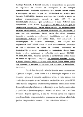 Justiça Federal. O Brasil assumiu o compromisso de prevenir
ou reprimir os crimes de corrupção e de lavagem
transnacional, conforme Convenção das Nações Unidas contra
a Corrupção de 2003 e que foi promulgada no Brasil pelo
Decreto 5.687/2006. Havendo previsão em tratado e sendo os
crimes transnacionais, incide o art. 109, V, da
Constituição Federal, que estabelece o foro federal como
competente. Além disso, a suspeita do MPF é a de que os
benefícios concedidos pelas empreiteiras ao ex-Presidente
estejam relacionados ao esquema criminoso da Petrobrás, o
que, por sua condição, tendo parte dos fatos ocorrido
durante o mandato presidencial, justifica, por si só, a
competência federal. Por outro lado, como adiantado, a
investigação do esquema criminoso, com origem nos
inquéritos 2009.7000003250-0 e 2006.7000018662-8, iniciou-
se com a apuração de crime de lavagem consumado em
Londrina/PR, sujeito, portanto, à jurisdição desta Vara,
tendo o fato originado a referida ação penal 5047229-
77.2014.404.7000, havendo conexão e continência entre todos
os casos da Operação Lavajato. No presente momento, aliás,
é muito difícil negar a vinculação entre todos esses casos
que compõem o esquema criminoso que vitimou a Petrobrás”
(grifei).
E é, de fato, inegável a vinculação entre todos esses casos da
“Operação Lavajato”, assim como o é a vinculação daqueles a este
processo – em que é imputada a prática de crimes a várias pessoas pela
cessão do apartamento ao ex-Presidente e sua família – sem que o MPSP
tenha indicado a origem do favorecimento perpetrado, o motivo dos demais
denunciados para beneficiarem o ex-Presidente e sua família, como acima
já ponderado, e justamente porque a suspeita de acordo com o MPF nos
processos daquela operação, é que tal benesse derive dos supostos
benefícios obtidos pelas empreiteiras no esquema que vitimou a Petrobrás,
que é de competência do Juízo da 13ª Vara Federal de Curitiba/PR.
 