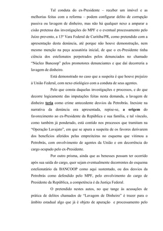 Tal conduta do ex-Presidente – receber um imóvel e as
melhorias feitas com a reforma – podem configurar delito de corrupção
passiva ou lavagem de dinheiro, mas não há qualquer nexo a amparar a
cisão pretensa das investigações do MPF e o eventual processamento pelo
Juízo prevento, a 13ª Vara Federal de Curitiba/PR, como pretendido com a
apresentação desta denúncia, até porque não houve demonstração, nem
mesmo menção na peça acusatória inicial, de que o ex-Presidente tinha
ciência dos estelionatos perpetrados pelos denunciados no chamado
“Núcleo Bancoop” pelos promotores denunciantes e que daí decorreria a
lavagem de dinheiro.
Está demonstrado no caso que a suspeita é que houve prejuízo
à União Federal, com nexo etiológico com a conduta de seus agentes.
Pelo que consta daquelas investigações e processos, e do que
decorre logicamente das imputações feitas nesta demanda, a lavagem de
dinheiro teria como crime antecedente desvios da Petrobrás. Inexiste na
narrativa da denúncia ora apresentada, repise-se, a origem do
favorecimento ao ex-Presidente da República e sua família, e tal vínculo,
como também já ponderado, está contido nos processos que tramitam na
“Operação Lavajato”, em que se apura a suspeita de os favores derivarem
dos benefícios aferidos pelas empreiteiras no esquema que vitimou a
Petrobrás, com envolvimento de agentes da União e em decorrência do
cargo ocupado pelo ex-Presidente.
Por outro prisma, ainda que as benesses possam ter ocorrido
após sua saída do cargo, quer sejam eventualmente decorrentes do esquema
estelionatário da BANCOOP como aqui sustentado, ou dos desvios da
Petrobrás como defendido pelo MPF, pelo envolvimento do cargo de
Presidente da República, a competência é da Justiça Federal.
O pretendido nestes autos, no que tange às acusações de
prática de delitos chamados de “Lavagem de Dinheiro” é trazer para o
âmbito estadual algo que já é objeto de apuração e processamento pelo
 