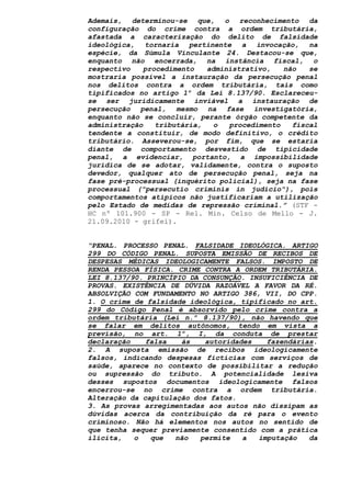 Ademais, determinou-se que, o reconhecimento da
configuração do crime contra a ordem tributária,
afastada a caracterização do delito de falsidade
ideológica, tornaria pertinente a invocação, na
espécie, da Súmula Vinculante 24. Destacou-se que,
enquanto não encerrada, na instância fiscal, o
respectivo procedimento administrativo, não se
mostraria possível a instauração da persecução penal
nos delitos contra a ordem tributária, tais como
tipificados no artigo 1º da Lei 8.137/90. Esclareceu-
se ser juridicamente inviável a instauração de
persecução penal, mesmo na fase investigatória,
enquanto não se concluir, perante órgão competente da
administração tributária, o procedimento fiscal
tendente a constituir, de modo definitivo, o crédito
tributário. Asseverou-se, por fim, que se estaria
diante de comportamento desvestido de tipicidade
penal, a evidenciar, portanto, a impossibilidade
jurídica de se adotar, validamente, contra o suposto
devedor, qualquer ato de persecução penal, seja na
fase pré-processual (inquérito policial), seja na fase
processual ("persecutio criminis in judicio"), pois
comportamentos atípicos não justificariam a utilização
pelo Estado de medidas de repressão criminal.” (STF -
HC nº 101.900 - SP - Rel. Min. Celso de Mello - J.
21.09.2010 - grifei).
“PENAL. PROCESSO PENAL. FALSIDADE IDEOLÓGICA. ARTIGO
299 DO CÓDIGO PENAL. SUPOSTA EMISSÃO DE RECIBOS DE
DESPESAS MÉDICAS IDEOLOGICAMENTE FALSOS. IMPOSTO DE
RENDA PESSOA FÍSICA. CRIME CONTRA A ORDEM TRIBUTÁRIA.
LEI 8.137/90. PRINCÍPIO DA CONSUNÇÃO. INSUFICIÊNCIA DE
PROVAS. EXISTÊNCIA DE DÚVIDA RAZOÁVEL A FAVOR DA RÉ.
ABSOLVIÇÃO COM FUNDAMENTO NO ARTIGO 386, VII, DO CPP.
1. O crime de falsidade ideológica, tipificado no art.
299 do Código Penal é absorvido pelo crime contra a
ordem tributária (Lei n.º 8.137/90), não havendo que
se falar em delitos autônomos, tendo em vista a
previsão, no art. 1º, I, da conduta de prestar
declaração falsa às autoridades fazendárias.
2. A suposta emissão de recibos ideologicamente
falsos, indicando despesas fictícias com serviços de
saúde, aparece no contexto de possibilitar a redução
ou supressão do tributo. A potencialidade lesiva
desses supostos documentos ideologicamente falsos
encerrou-se no crime contra a ordem tributária.
Alteração da capitulação dos fatos.
3. As provas arregimentadas aos autos não dissipam as
dúvidas acerca da contribuição da ré para o evento
criminoso. Não há elementos nos autos no sentido de
que tenha sequer previamente consentido com a prática
ilícita, o que não permite a imputação da
 
