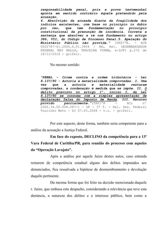 responsabilidade penal, pois a prova testemunhal
aponta em sentido contrário àquele pretendido pela
acusação.
4. Absolvição da acusada diante da fragilidade dos
indícios existentes, com base no princípio in dubio
pro reo, que tem fundamentação no princípio
constitucional da presunção de inocência. Correta a
sentença que absolveu a ré com fundamento no artigo
386, VII, do Código de Processo Penal.5. Apelação do
Ministério Público não provida.” (TRF1ªR. - ACR
0002787-61.2006.4.01.3804 / MG, Rel. DESEMBARGADOR
FEDERAL NEY BELLO, TERCEIRA TURMA, e-DJF1 p.272 de
18/12/2014 - grifei).
No mesmo sentido:
“PENAL - Crime contra a ordem tributária - Lei
8.137/90 - Autoria e materialidade comprovadas. I. Uma
vez que a autoria e materialidade restaram
comprovadas, a condenação é medida que se impõe. II. O
delito previsto no artigo 1º, inciso I, da Lei
8.137/90 se consuma com a simples apresentação de
declaração falsa do Imposto de Renda. III. Recurso
provido parcialmente.”(TRF1ªR - ACr nº
2000.34.00.008.087-1 - DF - 3ª T. - Rel. Des. Federal
Tourinho Neto - DJ 07.03.2008 - v.u. - grifei).
Por este aspecto, desta forma, também seria competente para a
análise da acusação a Justiça Federal.
Em face do exposto, DECLINO da competência para a 13ª
Vara Federal de Curitiba/PR, para reunião do processo com aqueles
da “Operação Lavajato”.
Após a análise por aquele Juízo destes autos, caso entenda
restarem de competência estadual alguns dos delitos imputados aos
denunciados, fica ressalvada a hipótese de desmembramento e devolução
daquilo pertinente.
Da mesma forma que foi feito na decisão mencionada daquele
r. Juízo, que embasa este despacho, considerando a relevância que teve esta
denúncia, a natureza dos delitos e o interesse público, bem como a
 