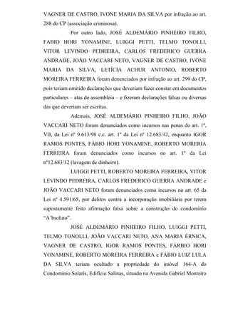 VAGNER DE CASTRO, IVONE MARIA DA SILVA por infração ao art.
288 do CP (associação criminosa).
Por outro lado, JOSÉ ALDEMÁRIO PINHEIRO FILHO,
FABIO HORI YONAMINE, LUIGGI PETTI, TELMO TONOLLI,
VITOR LEVINDO PEDREIRA, CARLOS FREDERICO GUERRA
ANDRADE, JOÃO VACCARI NETO, VAGNER DE CASTRO, IVONE
MARIA DA SILVA, LETÍCIA ACHUR ANTONIO, ROBERTO
MOREIRA FERREIRA foram denunciados por infração ao art. 299 do CP,
pois teriam omitido declarações que deveriam fazer constar em documentos
particulares – atas de assembleia – e fizeram declarações falsas ou diversas
das que deveriam ser escritas.
Ademais, JOSÉ ALDEMÁRIO PINHEIRO FILHO, JOÃO
VACCARI NETO foram denunciados como incursos nas penas do art. 1º,
VII, da Lei nº 9.613/98 c.c. art. 1º da Lei nº 12.683/12, enquanto IGOR
RAMOS PONTES, FÁBIO HORI YONAMINE, ROBERTO MORERIA
FERREIRA foram denunciados como incursos no art. 1º da Lei
nº12.683/12 (lavagem de dinheiro).
LUIGGI PETTI, ROBERTO MOREIRA FERREIRA, VITOR
LEVINDO PEDREIRA, CARLOS FREDERICO GUERRA ANDRADE e
JOÃO VACCARI NETO foram denunciados como incursos no art. 65 da
Lei nº 4.591/65, por delitos contra a incorporação imobiliária por terem
supostamente feito afirmação falsa sobre a construção do condomínio
“A´bsoluto”.
JOSÉ ALDEMÁRIO PINHEIRO FILHO, LUIGGI PETTI,
TELMO TONOLLI, JOÃO VACCARI NETO, ANA MARIA ÉRNICA,
VAGNER DE CASTRO, IGOR RAMOS PONTES, FÁRBIO HORI
YONAMINE, ROBERTO MOREIRA FERREIRA e FÁBIO LUIZ LULA
DA SILVA teriam ocultado a propriedade do imóvel 164-A do
Condomínio Solaris, Edifício Salinas, situado na Avenida Gabriel Monteiro
 