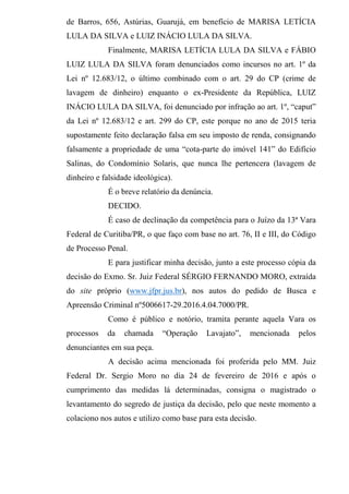 de Barros, 656, Astúrias, Guarujá, em benefício de MARISA LETÍCIA
LULA DA SILVA e LUIZ INÁCIO LULA DA SILVA.
Finalmente, MARISA LETÍCIA LULA DA SILVA e FÁBIO
LUIZ LULA DA SILVA foram denunciados como incursos no art. 1º da
Lei nº 12.683/12, o último combinado com o art. 29 do CP (crime de
lavagem de dinheiro) enquanto o ex-Presidente da República, LUIZ
INÁCIO LULA DA SILVA, foi denunciado por infração ao art. 1º, “caput”
da Lei nº 12.683/12 e art. 299 do CP, este porque no ano de 2015 teria
supostamente feito declaração falsa em seu imposto de renda, consignando
falsamente a propriedade de uma “cota-parte do imóvel 141” do Edifício
Salinas, do Condomínio Solaris, que nunca lhe pertencera (lavagem de
dinheiro e falsidade ideológica).
É o breve relatório da denúncia.
DECIDO.
É caso de declinação da competência para o Juízo da 13ª Vara
Federal de Curitiba/PR, o que faço com base no art. 76, II e III, do Código
de Processo Penal.
E para justificar minha decisão, junto a este processo cópia da
decisão do Exmo. Sr. Juiz Federal SÉRGIO FERNANDO MORO, extraída
do site próprio (www.jfpr.jus.br), nos autos do pedido de Busca e
Apreensão Criminal nº5006617-29.2016.4.04.7000/PR.
Como é público e notório, tramita perante aquela Vara os
processos da chamada “Operação Lavajato”, mencionada pelos
denunciantes em sua peça.
A decisão acima mencionada foi proferida pelo MM. Juiz
Federal Dr. Sergio Moro no dia 24 de fevereiro de 2016 e após o
cumprimento das medidas lá determinadas, consigna o magistrado o
levantamento do segredo de justiça da decisão, pelo que neste momento a
colaciono nos autos e utilizo como base para esta decisão.
 